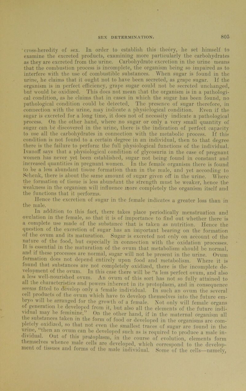 ‘ cross-heredity of sex. In order to establish this theory, he set himself to examine the excreted products, examining more particularly the carbohydrates as they are excreted from the urine. Carbohydrate excretion in the urine means that the combustion process is incomplete, the organism being so impaired as to interfere with the use of combustible substances. When sugar is found in the urine, he claims that it ought not to have been secreted, as grape sugar. If the organism is in perfect efficiency, grape sugar could not be secreted unchanged, but would be oxidized. This does not mean that the organism is in a. pathologi- cal condition, as he claims that in cases in which the sugar has been found, no pathological condition could be detected. The presence of sugar therefore, in connection with the urine, may indicate a physiological condition. Even if the sugar is excreted for a long time, it does not of necessity indicate a pathological process. On the other hand, where no sugar or only a very small quantity of sugar can be discovered in the urine, there is the indication of perfect capacity to use all the carbohydrates in connection with the metabolic process.. If this condition is not found to a certain degree in an individual, then to that degree there is the failure to perform the full physiological functions of the individual. Ivanoff says that a physiological condition of glycosuria in the case of pregnant women has never yet been established, sugar not being found in constant and increased quantities in pregnant women. In the female organism there is found to be a less abundant tissue formation than in the male, and yet according to Schenk, there is about the same amount of sugar given off in the urine. Where the formation of tissue is less abundant the strength must be weaker, hence the weakness in the organism will influence more completely the organism itself and the functions that it performs. Hence the excretion of sugar in the female indicates a greater loss than in the male. In addition to this fact, there takes place periodically menstruation and ovulation in the female, so that it is of importance to find out whether there is a complete use made of the substance that is taken as nutrition. Hence the question of the excretion of sugar has an important bearing on the formation of the ovum and its maturation. Sugar is excreted not only on account of the nature of the food, but especially in connection with the oxidation processes. It is essential in the maturation of the ovum that metabolism should be normal, and if these processes are normal, sugar will not be present in the urine. Ovum formation does not depend entirely upon food and metabolism. Where it is found that substances are not completely oxidized, there is the incomplete de- velopment of the ovum. In this case there will be “a less perfect ovum, and also a efi8 ell-nourished ovum. An ovum of this sort has not so fully attained to a the chaiactejistics and powers inherent in its protoplasm, and in consequence seems fitted to develop only a female individual. In such an ovum the several (c . products of the ovum which have to develop themselves into the future em- ii\o vi ic arranged for the growth of a female. Hot only will female organs o.generation l.e developed from it, but also all the elements of the future indi- vidual may be feminine.” On the other hand, if in the maternal organism all ic su stances taken m the form of food or developed in the organisms are com- p e e y oxu r/.c<, so that not even the smallest traces of sugar are found in the * ie™ an °yiin can be developed such as is required to produce a male in- civ k ua . )uf of this protoplasm, in the course of evolution, elements form emse ves u ience male cells are developed, which correspond to the develop- ment of tissues and forms of the male individual. Some of the cells—namely.