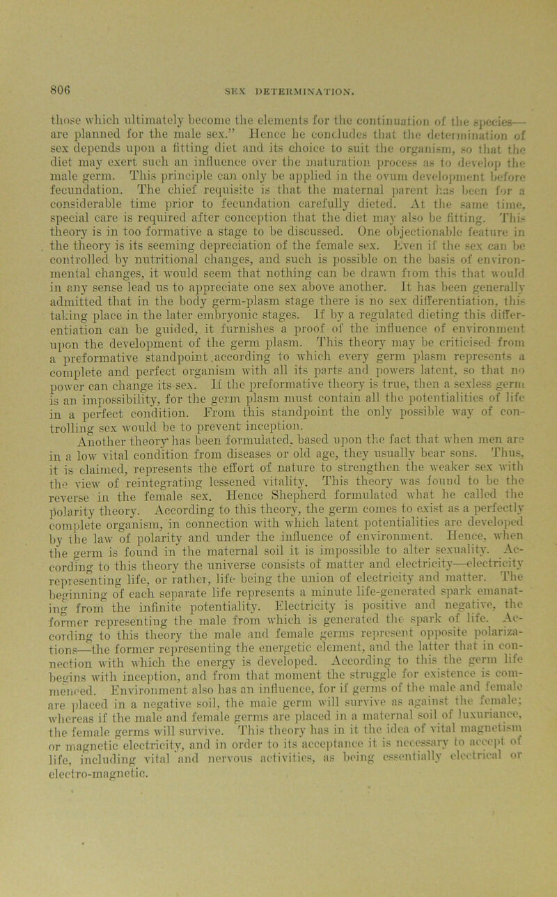 800 those which ultimately become the elements for the continuation of the species— are planned for the male sex.” Hence he concludes that the determination of sex depends upon a fitting diet and its choice to suit the organism, so that the diet may exert such an influence over the maturation process as to develop the male germ. This principle can only be applied in the ovum development before fecundation. The chief requisite is that the maternal parent has been for a considerable time prior to fecundation carefully dieted. At the same time, special care is required after conception that the diet may also be fitting. This theory is in too formative a stage to be discussed. One objectionable feature in the theory is its seeming depreciation of the female sex. Even if the sex can ho controlled by nutritional changes, and such is possible on the basis of environ- mental changes, it would seem that nothing can he drawn from this that would in any sense lead us to appreciate one sex above another. It has been generally admitted that in the body germ-plasm stage there is no sex differentiation, this taking place in the later embryonic stages. If by a regulated dieting this differ- entiation can he guided, it furnishes a proof of the influence of environment upon the development of the germ plasm. This theory may be criticised from a preformative standpoint .according to which every germ plasm represents a complete and perfect organism with all its parts and powers latent, so that no power can change its sex. If the preformative theory is true, then a sexless germ is an impossibility, for the germ plasm must contain all the potentialities of life in a perfect condition. From this standpoint the only possible way of con- trolling sex would be to prevent inception. Another theory*has been formulated, based upon the fact that when men are in a low vital condition from diseases or old age, they usually bear sons. Thus, it is claimed, represents the effort of nature to strengthen the weaker sex with the view of reintegrating lessened vitality. This theory was found to be the reverse in the female sex. Hence Shepherd formulated what he called the polarity theory. According to this theory, the germ comes to exist as a perfectly complete organism, in connection with which latent potentialities are developed by the law of polarity and under the influence of environment. Hence, when the germ is found in the maternal soil it is impossible to alter sexuality. Ac- cording to this theory the universe consists of matter and electricity—electricity representing life, or rather, life being the union of electricity and matter. The beginning of each separate life represents a minute life-generated spark emanat- ing from the infinite potentiality. Electricity is positive and negative, the former representing the male from which is generated the spark oi life. Ac- cording to this theory the male and female germs represent opposite polariza- tions—the former representing the energetic element, and the latter tlrat in con- nection with which the energy is developed. According to this the germ life bey-ins with inception, and from that moment the stru g^lc foi existence is co meneed. Environment also has an influence, for if germs of the male and female are placed in a negative soil, the male germ will survive as against the female; whereas if the male and female germs are placed in a maternal soil of luxuriance, tho female germs will survive. This theory has in it the idea of vital magnetism or magnetic electricity, and in order to its acceptance it is necessary to accept ol life, including vital and nervous activities, as being essentially electrical or electro-magnetic.