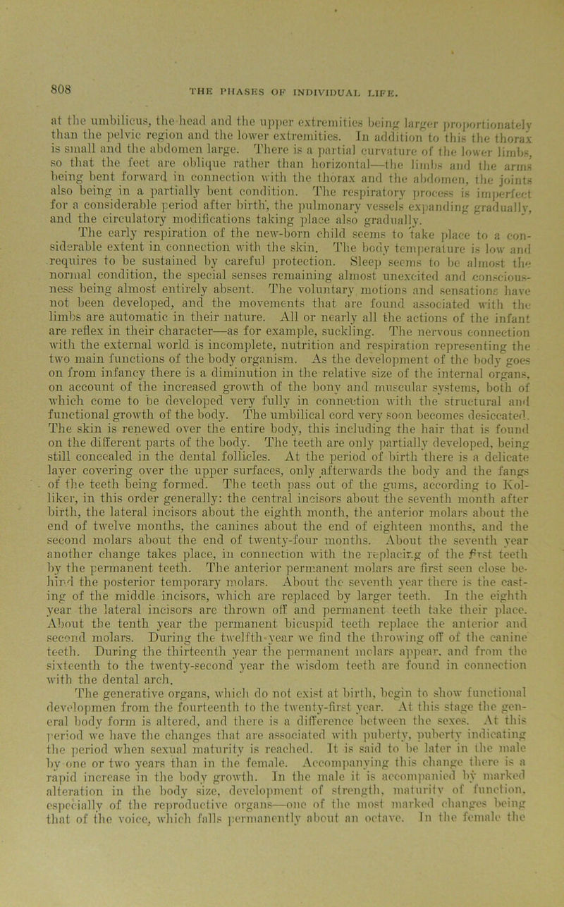 at the umbilicus, the head and the upper extremities being larger proportionately than the pelvic region and the lower extremities. In addition to this the thorax is small and the abdomen large. There is a partial curvature of the lower limbs, so that the feet are oblique rather than horizontal—the limbs and the arms being bent forward in connection with the thorax and the abdomen, the joints also being in a partially bent condition. The respiratory process is imperfect for a considerable period after birth', the pulmonary vessels expanding gradually, and the circulatory modifications taking place also gradually. The early respiration of the new-born child seems to take place to a con- siderable extent in connection with the skin. The body temperature is low and requires to he sustained by careful protection. Sleep seems to be almost the normal condition, the special senses remaining almost unexcited and conscious- ness being almost entirely absent. The voluntary motions and sensations have not been developed, and the movements that are found associated with the limbs are automatic in their nature. All or nearly all the actions of the infant are reflex in their character—as for example, suckling. The nervous connection with the external world is incomplete, nutrition and respiration representing the two main functions of the body organism. As the development of the body goes on from infancy there is a diminution in the relative size of the internal organs, on account of the increased growth of the bony and muscular systems, both of which come to be developed very fully in connection with the structural and functional growth of the body. The umbilical cord very soon becomes desiccated. The skin is renewed over the entire body, this including the hair that is found on the different parts of the body. The teeth are only partially developed, being still concealed in the dental follicles. At the period of birth there is a delicate layer covering over the upper surfaces, only afterwards the body and the fangs of the teeth being formed. The teeth pass out of the gums, according to Kol- liker, in this order generally: the central incisors about the seventh month after birth, the lateral incisors about the eighth month, the anterior molars about the end of twelve months, the canines about the end of eighteen months, and the second molars about the end of twenty-four months. About the seventh year another change takes place, in connection with tne replacing of the first teeth by the permanent teeth. The anterior permanent molars are first seen close be- hind the posterior temporary molars. About the seventh year there is the cast- ing of the middle incisors, which are replaced by larger teeth. In the eighth year the lateral incisors are thrown off and permanent teeth take their place. About the tenth year the permanent bicuspid teeth replace the anterior and second molars. During the twelfth-year we find the throwing off of the canine teeth. During the thirteenth year the permanent molars appear, and from the sixteenth to the twent}r-second 3rear the wisdom teeth are found in connection with the dental arch. The generative organs, which do not exist at birth, begin to show functional developmen from the fourteenth to the twenty-first year. At this stage the gen- eral body form is altered, and there is a difference between the sexes. At this period we have the changes that are associated with puberty, puberty indicating the period when sexual maturity is reached. It is said to be later in the male by one or two years than in the female. Accompanying this change there is a rapid increase in the body growth. In the male it is accompanied by marked alteration in the body size, development of strength, maturity of function, especially of the reproductive organs—one of the most marked changes being that of the voice, which falls permanently about an octave. In the female the