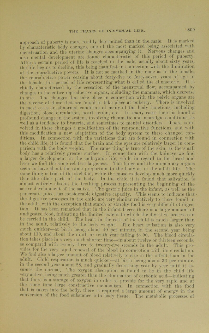80!) approach of puberty is more readily determined than in the male. It is marked by characteristic body changes, one of the most marked being associated with menstruation and the uterine changes accompanying it. Nervous changes and also mental development are found characteristic of this period of puberty. After a certain period of life is reached in the male, usually about sixty years, the life begins to decline, this being manifest in connection with the diminution of the reproductive powers. It is not so maiked in the male as in the female, the reproductive power ceasing about forty-five to forty-seven years of age in the female, this period of life representing what is called the climacteric. It is chiefly characterized by the cessation of the menstrual flow, accompanied by changes in the entire reproductive organs, including the mammae, which decrease in size. The changes that take place in connection with the pelvic organs are the reverse of those that are found to take place at puberty. There is involved in most cases an abnormal condition of many of the body functions, including digestion, blood circulation, heart action, etc. In many cases there is found a profound change in the system, involving rheumatic and neuralgic conditions, as well as a tendency to hysteria, and sometimes to mental disorders. There is in- volved in these changes a modification of the reproductive functions, and with this modification a new adaptation of the body system to these changed con- ditions. In connection with the variations that are found in connection with the child life, it is found that the brain and the eyes are relatively larger in com- parison with the body weight. The same thing is true of the skin, as the small body has a relatively greater surface. In connection with the kidneys we find a larger development in the embryonic life, while in regard to the heart and liver we find the same relative largeness. The lungs and the alimentary organs seem to have about the same proportion to the body as in the adult life. The same thing is true of the skeleton, while the muscles develop much more quickly than -the other parts of the body. In the child it is found that salivation is almost entirely absent, the teething process representing the beginning of the active development of the saliva. The gastric juice in the infant, as well as the pancreatic juice, has considerable digestive capacity. This seems to indicate that • the digestive processes in the child are very similar relatively'to those found in the adult, with the exception that starch or starchy food is very difficult of diges- tion. It has been remarked that in the infant faeces ihere is a large amount of undigested food, indicating the limited extent to which the digestive process can be carried in the child. The heart in the case of the child is much larger than in the adult, relatively to the body weight. The heart pulsation is also very much quicker—at birth being about 40 per minute, in the second year being about 130, and about the ninth or tenth year falling to 90. The blood circula- tion takes place in a very much shorter time—in about twelve or thirteen seconds, as compared with twenty-three to twenty-five seconds in the adult. This pro- vides lor the very rapid renewal of the blood in connection with its circulation. I\ c find a iso a larger amount of blood relatively to size in the infant than in the adult. Child respiration is much quicker—at birth being about fffi per minute, in the second year about 28, and gradually decreasing year by year until it as- sumes the normal. The oxygen absorption is found to be in the child life very active,.being much greater than the elimination of carbonic acid—indicating that there is a storage of oxygen in order to provide for the very rapid and at the same time large constructive metabolism. In connection with the food that is taken into the body, there is required a large amount of energy in the conversion of the food substance into body tissue. The metabolic processes of