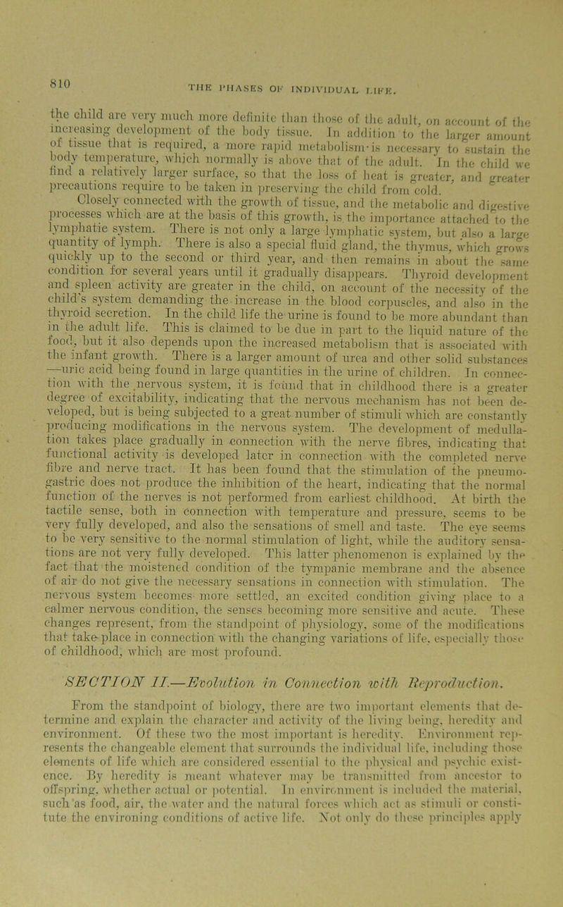 THE PHASES Ol1' INDIVIDUAL LIKE. the child are very much more definite than those of the adult, on account of the increasing development of the body tissue. In addition to the larger amount ot tissue that is required, a more rapid metabolisnvis necessary to sustain tbe body temperature, which normally is above that of tbe adult. In the child we hut. a lelath ely larger surface, so that the loss of heat is greater, and greater precautions require to be taken in preserving the child from cold. Closely connected with the growth of tissue, and the metabolic and digestive processes which are at the basis of this growth, is.the importance attached to tbe lymphatic system., lliere is not only a large lymphatic system, but also a large quantity of lymph. There is also a special fluid gland, the thymus, which grows quickly up to the second or third year, and then remains in about the sanm condition for several years until it gradually disappears. Thyroid development and spleen activity are greater in the child, on account of the necessity of tbe child's system demanding the increase in the blood corpuscles, and also in the thyioid secietion. In the child life the urine is found to be more abundant than in ilie adult life, this is claimed to be due in part to the liquid nature of the food, but it also depends upon the increased metabolism that is associated with the infant growth. There is a larger amount of urea and oilier solid substances ui ic acid being found in large quantities in the urine of children. In connec- tion with the .nervous system, it is found that in childhood there is a greater degree of excitability, indicating that the nervous mechanism has not been de- veloped, but is being subjected to a great number of stimuli which are constantly producing modifications in the nervous system. The development of medulla- tion takes place gradually in connection with the nerve fibres, indicating that functional activity is developed later in connection with the completed nerve fibre and nerve tract. It has been found that the stimulation of the pneumo- gastric does not produce the inhibition of the heart, indicating that the normal function of the nerves is not performed from earliest childhood. At birth the tactile sense, both in connection with temperature and pressure, seems to be very fully developed, and also the sensations of smell and taste. The eye seems to be very sensitive to tbe normal stimulation of light, while the auditory sensa- tions are not very fully developed. This latter phenomenon is explained by the fact that tbe moistened condition of tbe tympanic membrane and the absence of air do not give the necessary sensations in connection with stimulation. The nervous system becomes- more settled, an excited condition giving place to a calmer nervous condition, the senses becoming more sensitive and acute. These changes represent, from the standpoint of physiology, some of tbe modifications that take place in connection with the changing variations of life, especially those of childhood, which arc most profound. SECTION II.—Evolution in Connection icitft Reproduction. From the standpoint of biology, there are two important elements that de- termine and explain the character and activity of the living being, heredity and environment. Of these two the most important is heredity. Environment rep- resents the changeable element that surrounds the individual life, including those elements of life which are considered essential to the physical and psychic exist- ence. By heredity is meant whatever may be transmitted from ancestor to offspring, whether actual or potential. In environment is included the material, such as food, air, tbe water and the natural forces which act as stimuli or consti- tute the environing conditions of active life. Not only do these principles apply