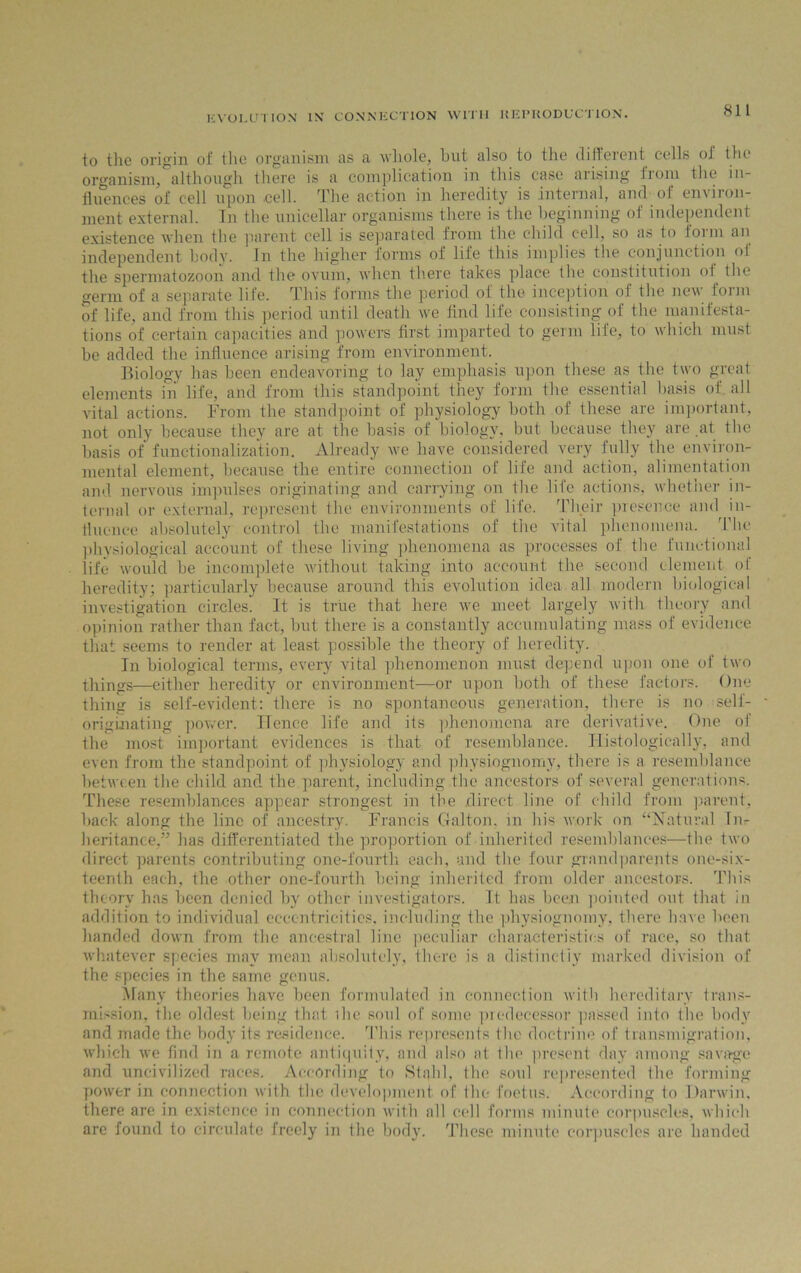to the origin of the organism as a whole, hut also to the different cells of the organism, although there is a complication in this case arising Irom the in- fluences of cell upon cell. The action in heredity is internal, and of environ- ment external. In the unicellar organisms there is the beginning of independent existence when the parent cell is separated from the child cell, so as to form an independent body. In the higher forms of life this implies the conjunction of the spermatozoon and the ovum, when there takes place the constitution oi the germ of a separate life. This forms the period of the inception of the new form of life, and from this period until death we find life consisting of the manifesta- tions of certain capacities and powers first imparted to germ life, to which must he added the influence arising from environment. Biology has been endeavoring to lay emphasis upon these as the two great elements in life, and from this standpoint they form the essential basis of all vital actions. From the standpoint of physiology both of these are important, not only because they are at the basis of biology, but because they are at the basis of functionalization. Already we have considered very fully the environ- mental element, because the entire connection of life and action, alimentation and nervous impulses originating and carrying on the life actions, whether in- ternal or external, represent the environments of life. Their presence and in- fluence absolutely control the manifestations of the vital phenomena. The physiological account of these living phenomena as processes of the functional life would be incomplete without taking into account the second element of heredity; particularly because around this evolution idea all modern biological investigation circles. It is true that here we meet largely with theory and opinion rather than fact, but there is a constantly accumulating mass of evidence that seems to render at least possible the theory of heredity. In biological terms, every vital phenomenon must depend upon one of two things—either heredity or environment—or upon both of these factors. One thing is self-evident: there is no spontaneous generation, there is no self- originating power. Hence life and its phenomena are derivative. One of the most important evidences is that of resemblance. Histologically, and even from the standpoint of physiology and physiognomy, there is a resemblance between the child and the parent, including the ancestors of several generations. These resemblances appear strongest in the direct line of child from parent, back along the line of ancestry. Francis Galton. in bis work on “Natural In- heritance,” has differentiated the proportion of inherited resemblances—the two direct parents contributing one-fourth, each, and the four grandparents one-six- teenth each, the other one-fourth being inherited from older ancestors. This theory has been denied by other investigators. It has been pointed out that in addition to individual eccentricities, including the physiognomy, there have been handed down from the ancestral line peculiar characteristics of race, so that whatever species may mean absolutely, there is a distinctly marked division of the species in the same genus. Many theories have been formulated in connection with hereditary trans- mission, the oldest being that ihe soul of some predecessor passed into the body and made the body its residence. This represents the doctrine of transmigration, which we find in a remote antiquity, and also at the present day among savage and uncivilized races. According to Stahl, the soul represented the forming power in connection with the development of the foetus. According to Darwin, there are in existence in connection with all cell forms minute corpuscles, which are found to circulate freely in the body. These minute corpuscles are handed