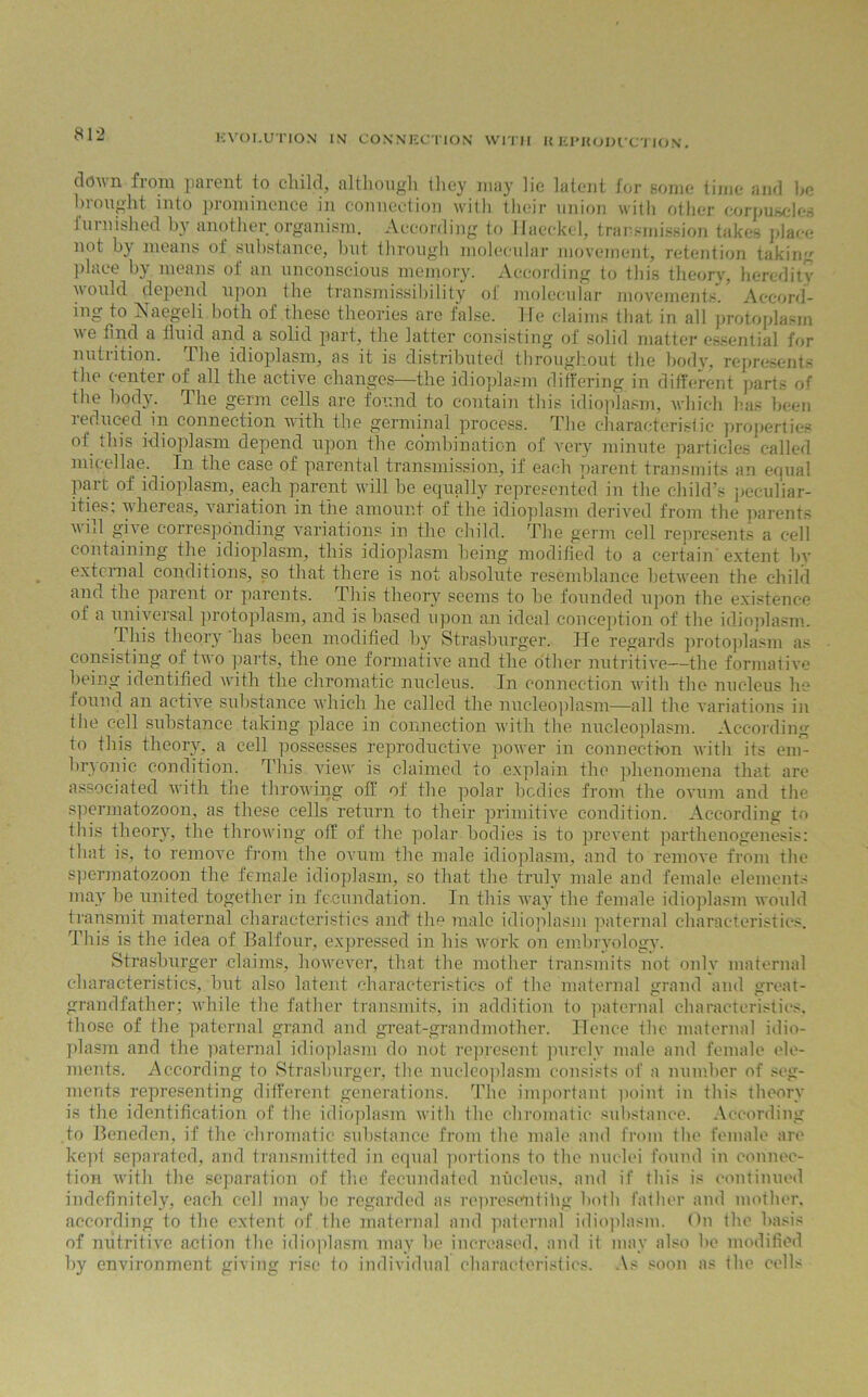 clovn fioru paient io child, although tlicy may lie latent for some time and he brought into prominence in connection with their union with other corpuscles furnished by another organism. According to Haeckel, transmission takes place not by means of substance, but through molecular movement, retention taking place by means of an unconscious memory. According to this theory, heredity would depend upon the transmissibility of molecular movements'!’ Accord- ing to Naegeli both of these theories are false. He claims that in all protoplasm we find a fluid and a solid part, the latter consisting of solid matter essential for nutiition. llie idioplasm, as it is distributed throughout the body, represents the center of all the active changes—the idioplasm differing in different parts of the body. The germ cells are found to contain this idioplasm, which has been reduced in connection with the germinal process. The characteristic properties of this idioplasm depend upon the combination of very minute particles called nii< cllae. In the case of parental transmission, if each parent transmits an equal part of idioplasm, each parent will be equally represented in the child’s peculiar- ities, whereas, variation in the amount of the idioplasm derived from the parents will give corresponding variations in the child. The germ cell represents a cell containing the idioplasm, this idioplasm being modified to a certain extent by external conditions, so that there is not absolute resemblance between the child and the parent or parents. This theory seems to he founded upon the existence of a universal protoplasm, and is based upon an ideal conception of the idioplasm. This theory has been modified by Strasburger. He regards protoplasm as consisting of two parts, the one formative and the other nutritive—the formative being identified with the chromatic nucleus. In connection with the nucleus he found an active substance which he called the nucleoplasm—all the variations in the cell substance taking place in connection with the nucleoplasm. According to this theory, a cell possesses reproductive power in connection with its em- bryonic condition. This viewr is claimed to explain the phenomena that are associated with the throwing off of the polar bodies from the ovum and the spermatozoon, as these cells return to their primitive condition. According to this theory, the throwing off of the polar bodies is to prevent parthenogenesis: that is, to remove from the ovum the male idioplasm, and to remove from the spermatozoon the female idioplasm, so that the truly male and female elements may be united together in fecundation. In this way the female idioplasm would transmit maternal characteristics and the male idioplasm paternal characteristics. This is the idea of Balfour, expressed in his work on embryology. Strasburger claims, however, that the mother transmits not only maternal characteristics, but also latent characteristics of the maternal grand and great- grandfather; while the father transmits, in addition to paternal characteristics, those of the paternal grand and great-grandmother. Hence the maternal idio- plasm and the paternal idioplasm do not represent purely male and female ele- ments. According to Strasburger, the nucleoplasm consists of a number of seg- ments representing different generations. The important point in this theory is the identification of the idioplasm with the chromatic substance. According to Beneden, if the chromatic substance from the male and from the female are kept separated, and transmitted in equal portions to the nuclei found in connec- tion with the separation of the fecundated nucleus, and if this is continued indefinitely, each cell may be regarded as representihg both father and mother, according to the extent of the maternal and paternal idioplasm, (hi the basis of nutritive action the idioplasm may be increased, and it may also be modified by environment giving rise to individual characteristics. As soon as the cells