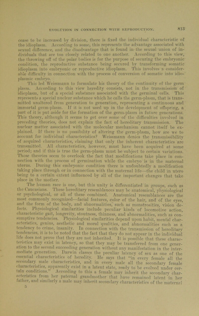 cease to be increased by division, there is fixed the individual characteristic of the idioplasm. According to some, this represents the advantage associated with sexual difference, and the disadvantage that is found in the sexual union of in- dividuals that are too closely related to one another. According to this view, the throwing off of the polar bodies is for the purpose of securing the embryonic condition, the reproductive substance being secured by transforming somatic idioplasm into embryonic or reproductive idioplasm. This involves a consider- able difficulty in connection with the process of conversion of somatic into idio- plasmic embryo. This led Weissmann to formulate his theory of the continuity of the germ plasm. According to this view heredity consists, not in the transmission of idioplasm, but of a special substance associated with the germinal cells. This represents a special nuclear substance which he calls the germ-plasm, that is trans- mitted unaltered from generation to generation, representing a continuous and immortal germ-plasm. If it is not used up in the development of offspring, a part of it is put aside for the formation of the germ-plasm in future generations. This theory, although it seems to get over some of the difficulties involved in preceding theories, does not explain the fact of hereditary transmission. The nuclear matter associated Avith the molecular mechanism cannot itself be ex- plained. If there is no possibility of altering the germ-plasm, hoAv are we to account for individual characteristics? Weissmann denies the transmissibility of acquired characteristics, claiming that only the inherent characteristics are transmitted. All characteristics, however, must haAre been acquired at some period; and if this is true the germ-plasm must be subject to certain variations. These theories seem to overlook the fact that modifications take place in con- nection with the process of germination Avhile the embryo is in the maternal uterus. During this embryonic condition there is undoubtedly a modification taking place through or in connection with the maternal life—the child in utero being to a certain extent influenced by all of the important changes that take place in the mother. The human race is one, but this unity is differentiated in groups, such as the Caucasians. These hereditary resemblances may be anatomical, physiological or psychological, or all of these combined. Anatomical resemblances are the most commonly recognized—facial features, color of the hair, and of the eyes, and the form of the body, and abnormalities, such as monstrosities, vision de- fects. Physiological similarities include peculiar kinds of locomotive action, characteristic gait, longevity, stoutness, thinness, and abnormalities, such as con- sumptive tendencies. Physiological similarities depend upon habit, mental char- acteristics, genius, aesthetic and moral qualities, and abnormalities such as a tendency to crime, insanity. Tn connection with the transmission of hereditary tendencies, it is to be noted that the fact that they do not appear in the individual life does not prove that they are not inherited. ' It is possible that these charac- teristics may exist in latency, so that they may be transferred from one gener- ation to the second succeeding generation ivithout any manifestation in the inter- mediate generation. Darwin classes the peculiar latency of sex as one of the essential characteristics of heredity. He says that “in every female all the secondary male characteristics, and in every male all the secondary female characteristics, apparently exist in a latent state, ready to be evolved under cer- tain conditions.” According to this a female may inherit the secondary char- acteristics from her paternal grandmother that have remained latent in her father, and similarly a male may inherit secondary characteristics of the maternal