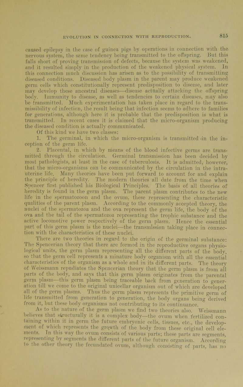 caused epilepsy in the case of guinea pigs by operations in connection with the nervous system, the same tendency being transmitted to the offspring. But this falls short of proving transmission of defects, because the system was weakened, and it resulted simply in the production of the weakened physical system. In this connection much discussion has arisen as to the possibility of transmitting diseased conditions. Diseased body plasm in the parent may produce weakened germ cells which constitutionally represent predisposition to disease, and later may develop these ancestral diseases—disease actually attacking the offspring body. Immunity to disease, as well as tendencies to certain diseases, may also be transmitted. Much experimentation has taken place in regard to the trans- missibility of infection, the result being that infection seems to adhere to families for generations, although here it is probable that the predisposition is what is transmitted. In recent cases it is claimed that the micro-organism producing the diseased condition is actually communicated. Of this kind we have two classes: 1. The germinal, in which the micro-organism is transmitted -in the in- ception of the germ life. 2. Placental, in which by means of the blood infective germs are trans- mitted through the circulation. Germinal transmission has been decided by most pathologists, at least in the case of tuberculosis. It is admitted, however, that the micro-organisms can be communicated by the circulation in the intra- uterine life. Many theories have been put forward to account for and explain the principle of heredity. The modern theories all date from the time when Spencer first published his Biological Principles. The basis of all theories of heredity is found in the germ plasm. The parent plasm contributes to the new life in the spermatozoon and the ovum, these representing the characteristic qualities of the parent plasm. According to the commonly accepted theory, the nuclei of the spermatozoa and the ova represent the germ life, the body of the ova and the tail of the spermatozoa representing the trophic substance and the active locomotive power respectively of the germ plasm. Hence the essential part of this germ plasm is the nuclei—the transmission taking place in connec- tion with the characteristics of these nuclei. There are two theories in regard to the origin of the germinal substance: The Spencerian theory that there are formed in the reproductive organs physio- logical units, the germ plasm representing all the different parts of the body, so that the germ cell represents a minature body organism with all the essential characteristics of the organism as a whole and in its different parts. The theory of Weissmann repudiates the Spencerian theory that the germ plasm is from all parts of the body, and says that this germ plasm originates from the parental gen.n plasm—this germ plasm being traceable hack from generation to gener- ation till we come to the original unicellar organism out of which are developed all of the germ plasms. Thus the germ plasm represents the primitive germ of life transmitted from generation to generation, the body organs being derived from it, but these body organisms not contributing to its continuance. As to the nature ol the germ plasm we find two theories also. Weissmann belieses that structurally it is a complex body—the ovum when fertilized con- taining within it in germ the future embryonic cells, tissues, etc., the develop- ment of which represents the growth of the body from these original cell ele- ments. In this way the ovum consists of various parts; these parts are segments, representing by segments the different parts of the future organism. According to the other theory the fecundated ovum, although consisting of parts, has no