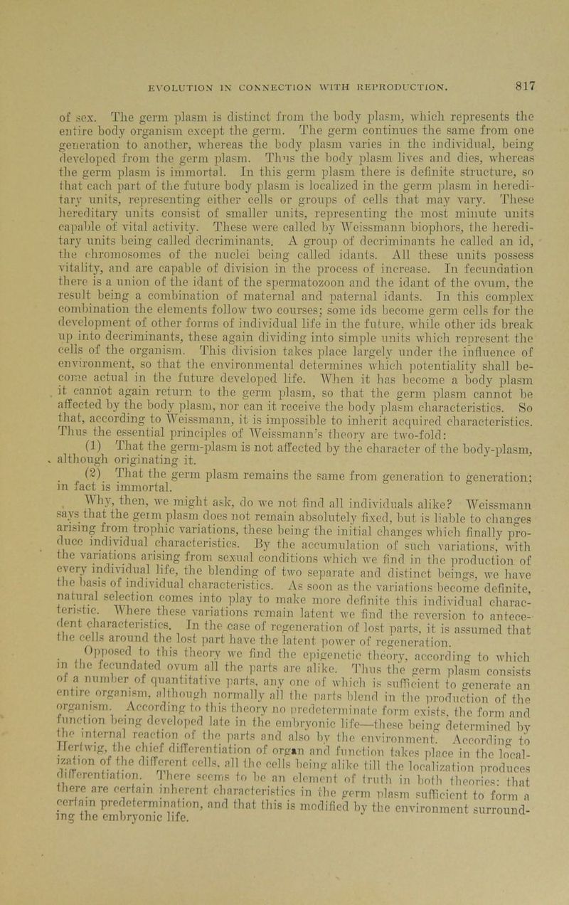 of sox. The germ plasm is distinct from the body plasm, which represents the entire body organism except the germ. The germ continues the same from one generation to another, whereas the body plasm varies in the individual, being developed from the germ plasm. Thus the body plasm lives and dies, whereas the germ plasm is immortal. In this germ plasm there is definite structure, so that cac-h part of the future body plasm is localized in the germ plasm in heredi - tary units, representing either cells or groups of cells that may vary. These hereditary units consist of smaller units, representing the most minute units capable of vital activity. These were called by Weissmann biophors, the heredi- tary units being called decriminants. A group of decriminants he called an id, the chromosomes of the nuclei being called idants. All these units possess vitality, and are capable of division in the process of increase. In fecundation there is a union of the idant of the spermatozoon and the idant of the ovum, the result being a combination of maternal and paternal idants. In this complex combination the elements follow two courses; some ids become germ cells for the development of other forms of individual life in the future, while other ids break up into decriminants, these again dividing into simple units which represent the cells of the organism. This division takes place largely under the influence of environment, so that the environmental determines which potentiality shall be- come actual in the future developed life. When it has become a body plasm it cannot again return to the germ plasm, so that the germ plasm cannot be affected by the body plasm, nor can it receive the body plasm characteristics. So that, according to Weissmann, it is impossible to inherit acquired characteristics. Thus the essential principles of Weissmann's theory are two-fold: (1) That the germ-plasm is not affected by the character of the body-plasm, although originating it. (2) That the germ plasm remains the same from generation to generation; in fact is immortal. Win, then, we might ask, do we not find all individuals alike? Weissmann says that the geim plasm does not remain absolutely fixed, but is liable to changes arising from trophic variations, these being the initial changes which finally pro- duce individual characteristics. By the accumulation of such variations, with the variations arising from sexual conditions which we find in the production of c\ery individual life, the blending of two separate and distinct beings, we have tbe basis of individual characteristics. As soon as the variations become definite natural selection comes into play to make more definite this individual charac- teristic Where these variations remain latent we find the reversion to antece- dent characteristics. In the case of regeneration of lost parts, it is assumed that tho cells around the lost part have the latent power of regeneration. Opposed to this theory we find the epigenetic theory, according to which m the fecundated ovum all the parts are alike. Thus the germ plasm consists of a number of quantitative parts, any one of which is sufficient to generate an entire organism, although normally all the parts blend in the production of the organism. According to this theory no predeterminate form exists, the form and function being developed late in the embryonic life—these being determined bv Ik' internal reaction of the parts and also by the environment. According to Her twig, the chief differentiation of organ and function takes place in the local- ization of the different cells, all the cells being alike till the localization produces differentiation, There seems to he an element of truth in both theories- that there are certain inherent characteristics in the germ plasm sufficient to form a certain predetermination, and that this is modified by the environment surround- ing the embryonic life.