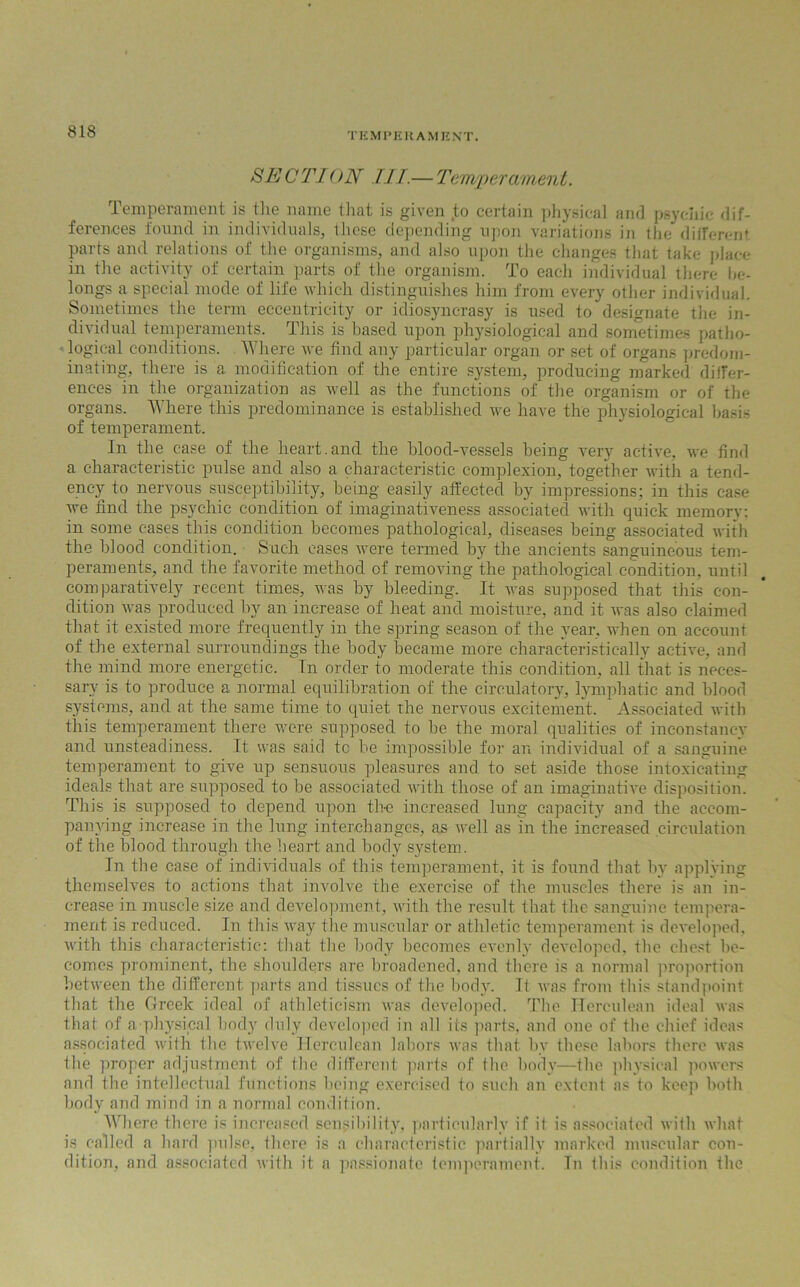 SECTI ON TIT.— Temperament. Temperament is the name that is given ,to certain physical and psychic dif- ferences found in individuals, these depending upon variations in the different parts and relations of the organisms, and also upon the changes that take place in the activity of certain parts of the organism. To each individual there be- longs a special mode of life which distinguishes him from every other individual. Sometimes the term eccentricity or idiosyncrasy is used to designate the in- dividual temperaments. This is based upon physiological and sometimes patho- logical conditions. Where we find any particular organ or set of organs predom- inating, there is a modification of the entire system, producing marked differ- ences in the organization as well as the functions of the organism or of the organs. Where this predominance is established we have the physiological basis of temperament. In the case of the heart.and the blood-vessels being very active, we find a characteristic pulse and also a characteristic complexion, together with a tend- ency to nervous susceptibility, being easily affected by impressions; in this case we find the psychic condition of imaginativeness associated with quick memory; in some cases this condition becomes pathological, diseases being associated with the blood condition. Such cases were termed by the ancients sanguineous tem- peraments, and the favorite method of removing the pathological condition, until comparatively recent times, was by bleeding. It was supposed that this con- dition was produced by an increase of heat and moisture, and it was also claimed that it existed more frequently in the spring season of the year, when on account of the external surroundings the body became more characteristically active, and the mind more energetic. In order to moderate this condition, all that is neces- sary is to produce a normal equilibration of the circulatory, lymphatic and blood systems, and at the same time to quiet the nervous excitement. Associated with this temperament there were supposed to be the moral qualities of inconstancy and unsteadiness. It was said tc be impossible for an individual of a sanguine temperament to give up sensuous pleasures and to set aside those intoxicating ideals that are supposed to be associated with those of an imaginative disposition. This is supposed to depend upon the increased lung capacity and the accom- panying increase in the lung interchanges, as well as in the increased circulation of the blood through the heart and body system. In the case of individuals of this temperament, it is found that by applying themselves to actions that involve the exercise of the muscles there is an in- crease in muscle size and development, with the result that the sanguine tempera- ment is reduced. In this way the muscular or athletic temperament is developed, with this characteristic; that the body becomes evenly developed, the chest be- comes prominent, the shoulders are broadened, and there is a normal proportion between the different parts and tissues of the body. It was from this standpoint that the Greek ideal of athleticism was developed. The Herculean ideal was that of a'physical body duly developed in all its parts, and one of the chief ideas associated with the twelve Herculean labors was that by these labors there was the proper adjustment of the different parts of the body—the physical powers and the intellectual functions being exercised to such an extent as to keep both body and mind in a normal condition. Where there is increased sensibility, particularly if it is associated with what is called a hard pulse, there is a characteristic partially marked muscular con- dition, and associated with it a passionate temperament. In this condition the