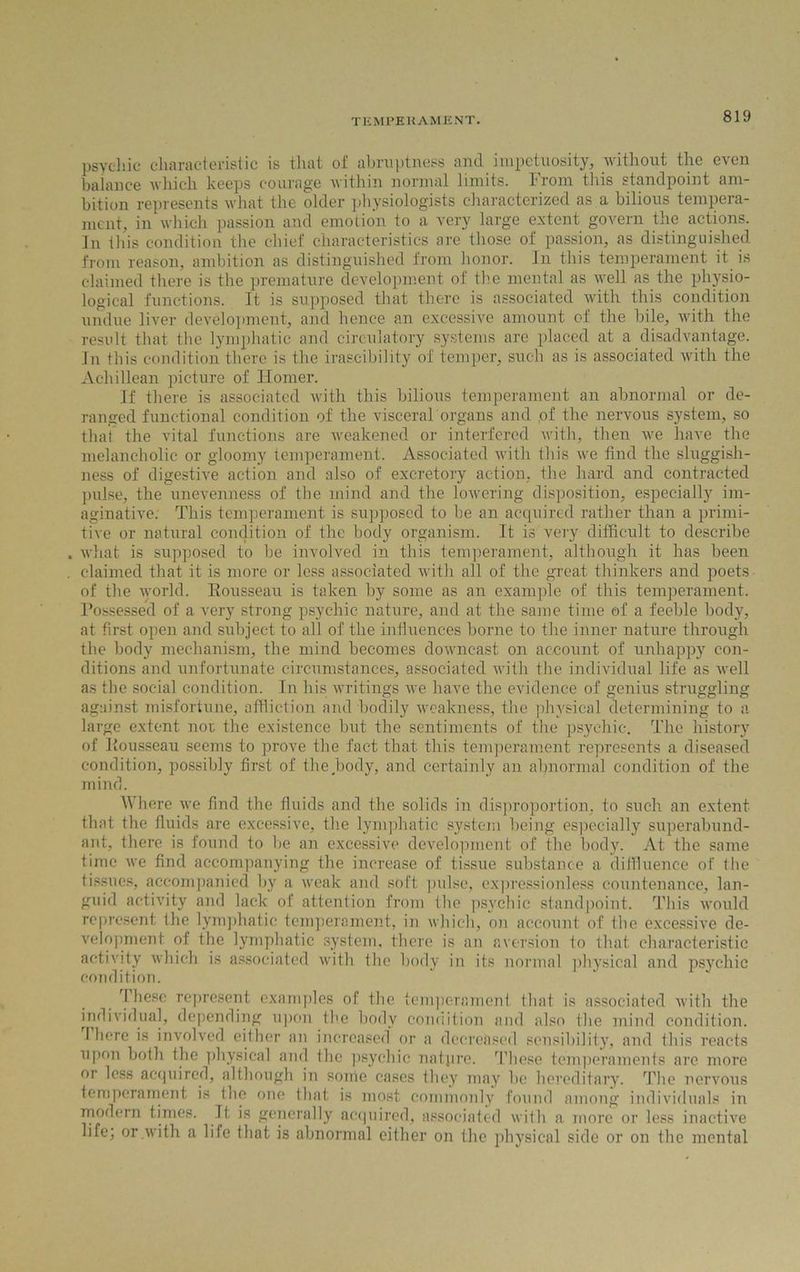 psychic characteristic is that of abruptness and impetuosity, without the even balance which keeps courage within normal limits. From this standpoint am- bition represents what the older physiologists characterized as a bilious tempera- ment, in which passion and emotion to a very large extent govern the actions. In this condition the chief characteristics are those of passion, as distinguished from reason, ambition as distinguished from honor. In this temperament it is claimed there is the premature development of the mental as well as the physio- logical functions. It is supposed that there is associated with this condition undue liver development, and hence an excessive amount of the bile, with the result that the lymphatic and circulatory systems are placed at a disadvantage. In this condition there is the irascibility of temper, such as is associated with the Achillean picture of Homer. If there is associated with this bilious temperament an abnormal or de- ranged functional condition of the visceral organs and ,of the nervous system, so that the vital functions are weakened or interfered with, then we have the melancholic or gloomy temperament. Associated with this we find the sluggish- ness of digestive action and also of excretory action, the hard and contracted pulse, the unevenness of the mind and the lowering disposition, especially im- aginative. This temperament is supposed to be an acquired rather than a primi- tive or natural condition of the body organism. It is very difficult to describe what is supposed to be involved in this temperament, although it has been claimed that it is more or less associated with all of the great thinkers and poets of the world. Rousseau is taken by some as an example of this temperament. Possessed of a very strong psychic nature, and at the same time of a feeble body, at first open and subject to all of the influences borne to the inner nature through the body mechanism, the mind becomes downcast on account of unhappy con- ditions and unfortunate circumstances, associated with the individual life as well as the social condition. In his writings we have the evidence of genius struggling against misfortune, affliction and bodily weakness, the physical determining to a large extent not the existence but the sentiments of the psychic. The history of Rousseau seems to prove the fact that this temperament represents a diseased condition, possibly first of the body, and certainly an abnormal condition of the mind. Where we find the fluids and the solids in disproportion, to such an extent that the fluids are excessive, the lymphatic system being especially superabund- ant, there is found to be an excessive development of the body. At the same time we find accompanying the increase of tissue substance a diffluence of the tissues, accompanied by a weak and soft pulse, expressionless countenance, lan- guid activity and lack of attention from the psychic standpoint. This would represent the lymphatic temperament, in which, on account of the excessive de- velopment of the lymphatic system, there is an aversion to that characteristic activity which is associated with the body in its normal physical and psychic condition. These represent examples of the temperament that is associated with the individual, depending upon the body condition and also the mind condition, there is involved either an increased or a decreased sensibility, and this reacts upon both the physical and the psychic nature. These temperaments are more or less acquired, although in some cases they may be hereditary. The nervous temperament is the one that is most commonly found among individuals in modern times. Tt is generally acquired, associated with a more or less inactive life; or .with a life that is abnormal either on the physical side or on the mental