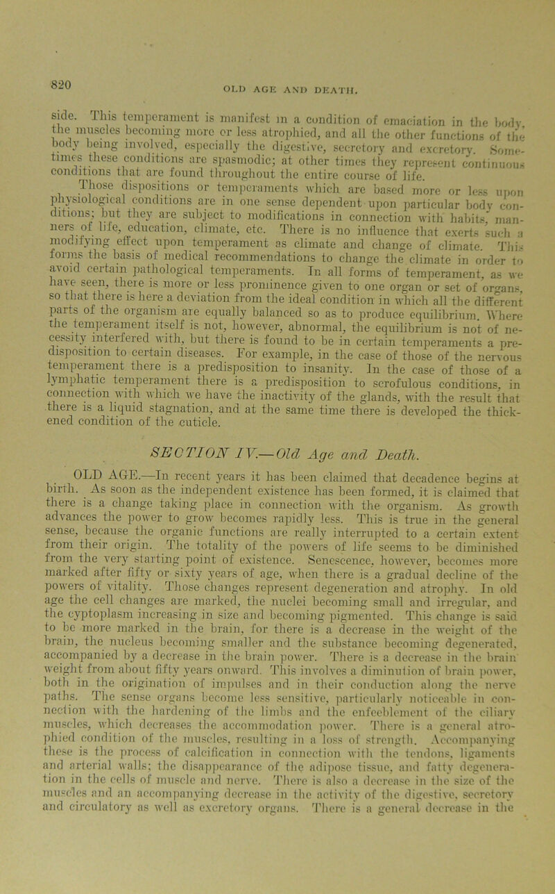 OLI) AGE AND DEATH. side, lliis temperament is manifest m a condition of emaciation in the bodv the muscles becoming more or less atrophied, and all the other functions of the body being involved, especially the digestive, secretory and excretory. Some- times these conditions are spasmodic; at other times they represent continuous conditions that are found throughout the entire course of life. Those dispositions or temperaments which are based more or less upon physiological conditions are in one sense dependent upon particular bodv con- ditions; but they are subject to modifications in connection with habits man- ners of life, education, climate, etc. There is no influence that exerts such a modifying effect upon temperament as climate and change of climate. This forms the basis of medical recommendations to change the climate in order to avoid, certain pathological temperaments. In all forms of temperament, as we have seen, there is more or less prominence given to one organ or set of organs so that there is here a deviation from the ideal condition in which all the different parts of the organism are equally balanced so as to produce equilibrium. Where the temp eminent itself is not, however, abnormal, the equilibrium is not of ne- cessity interfered with, but there is found to be in certain temperaments a pre- disposition to certain diseases. For example, in the case of those of the nervous temperament there is a predisposition to insanity. In the case of those of a lymphatic temperament there is a predisposition to scrofulous conditions, in connection with which we have the inactivity of the glands, with the result that there is a liquid stagnation, and at the same time there is developed the thick- ened condition of the .cuticle. SEOTION IV.— Old Age and Death. OLD AGE. In recent years it has been claimed that decadence begins at birth. As soon as the independent existence has been formed, it is claimed that there is a change taking place in connection with the organism. As growth advances the power to grow becomes rapidly less. This is true in the general sense, because the organic functions are really interrupted to a certain extent from their origin. The totality of the powers of life seems to be diminished from the very starting point of existence. Senescence, however, becomes more marked after fifty or sixty years of age, when there is a gradual decline of the powers of vitality. Those changes represent degeneration and atrophy. In old age the cell changes are marked, the nuclei becoming small and irregular, and the cyptoplasm increasing in size and becoming pigmented. This change is said to be more marked in the brain, for there is a decrease in the weight of the brain, the nucleus becoming smaller and the substance becoming degenerated, accompanied by a decrease in the brain power. There is a decrease in the brain weight from about fifty years onward. This involves a diminution of brain power, both in the origination of impulses and in their conduction along the nerve paths. The sense organs become less sensitive, particularly noticeable in con- nection with the hardening of the limbs and the enfeeblement of the ciliary muscles, which decreases the accommodation power. There is a general atro- phied condition of the muscles, resulting in a loss of strength. Accompanying these is the process of calcification in connection with the tendons, ligaments and arterial walls; the disappearance of the adipose tissue, and fatty degenera- tion in the cells of muscle and nerve. There is also a decrease in the size of the muscles and an accompanying decrease in the activity of the digestive, secretory and circulatory as well as excretory organs. There is a general decrease in the