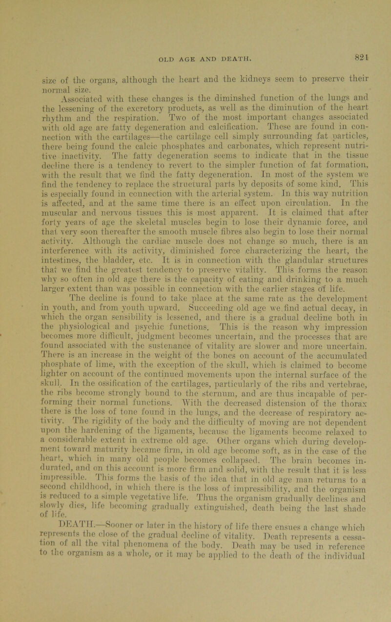 OLD AGE AND DEATH. size of the organs, although the heart and the kidneys seem to preserve their normal size. Associated with these changes is the diminshed function of the lungs and the lessening of the excretory products, as well as the diminution of the heart rhythm and the respiration. Two of the most important changes associated with old age are fatty degeneration and calcification. These are found in con- nection with the cartilages—the cartilage cell simply surrounding fat particles, there being found the calcic phosphates and carbonates, which represent nutri- tive inactivity. The fatty degeneration seems to indicate that in the tissue decline there is a tendency to revert to the simpler function of fat formation, with the result that we find the fatty degeneration. In most of the system we find the tendency to replace the structural parts by deposits of some kind. This is especially found in connection with the arterial system. In this way nutrition is affected, and at the same time there is an effect upon circulation. In the muscular and nervous tissues this is most apparent. It is claimed that after forty years of age the skeletal muscles begin to lose their dynamic force, and that very soon thereafter the smooth muscle fibres also begin to lose their normal activity. Although the cardiac muscle does not change so much, there is an interference with its activity, diminished force characterizing the heart, the intestines, the bladder, etc. It is in connection with the glandular structures that we find the greatest tendency to preserve vitality. This forms the reason why so often in old age there is the capacity of eating and drinking to a much larger extent than was possible in connection with the earlier stages of life. The decline is found to take place at the same rate as the development in youth, and from youth upward. Succeeding old age we find actual decay, in which the organ sensibility is lessened, and there is a gradual decline both in the physiological and psychic functions. This is the reason why impression becomes more difficult, judgment becomes uncertain, and the processes that are found associated with the sustenance of vitality are slower and more uncertain. There is an increase in the weight of the bones on account of the accumulated phosphate of lime, with the exception of the skull, which is claimed to become lighter on account of the continued movements upon the internal surface of the. skull. In the ossification of the cartilages, particularly of the ribs and vertebrae, the ribs become strongly bound to the sternum, and are thus incapable of per- forming their normal functions. With the decreased distension of the thorax there is the loss of tone found in the lungs, and the decrease of respiratory ac- tivity. The rigidity of the body and the difficulty of moving are not dependent upon the hardening of the ligaments, because the ligaments become relaxed to a considerable extent in extreme old age. Other organs which during develop- ment toward maturity became firm, in old age become soft, as in the case of the heart, which in many old people becomes collapsed. The brain becomes in- durated, and on this account is more firm and solid, with the result that it is less impressible. I his forms the basis of the idea that in old age man returns to a second childhood, in which there is the loss of impressibility, and the organism is reduced to a simple vegetative life. Thus the organism gradually declines and slowly dies, life becoming gradually extinguished, death'being the last shade of bfe. DhA I H. Sooner or later in the history of life there ensues a change which repiesents the close of the gradual decline of vitality. Death represents a cessa- ion of all the vital phenomena of the body. Death may be used in reference o tl.e organism as a whole, or it may be applied to the death of the individual
