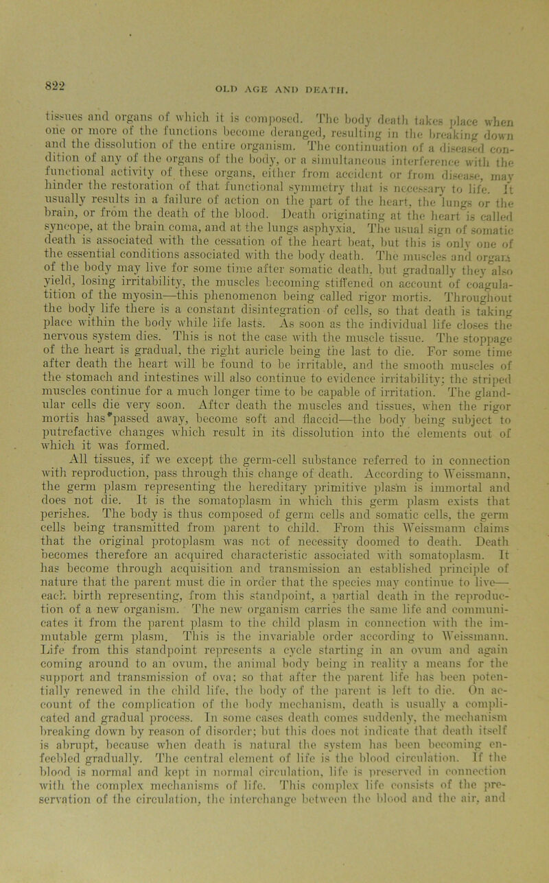 OLD AGE ANI) DEATH. tissues and organs of which it is composed. The body death takes place when one or more of the functions become deranged, resulting in the breaking down and the dissolution of the entire organism. The continuation of a diseased con- dition of any of the organs of the body, or a simultaneous interference with the functional activity of these organs, either from accident or from disease, may hinder the restoration of that functional symmetry that is necessary to life, it usually results in a failure of action on the part of the heart, the lungs or the brain, or from the death of the blood. Death originating at the heart is called syncope, at the brain coma, and at the lungs asphyxia. The usual sign of somatic death is associated with the cessation of the heart heat, but this is^ only one of the essential conditions associated with the body death. The muscles and organ of the body may live for some time after somatic death, but gradually they also yield, losing irritability, the muscles becoming stiffened on account of eoagula- tition of the myosin—this phenomenon being called rigor mortis. Throughout the body life there is a constant disintegration of cells, so that death is taking place within the body while life lasts. As soon as the individual life closes the nervous system dies. This is not the case with the muscle tissue. The stoppage of the heart is gradual, the right auricle being the last to die. For some time after death the heart will be found to be irritable, and the smooth muscles of the stomach and intestines will also continue to evidence irritability: the striped muscles continue for a much longer time to be capable of irritation. The gland- ular cells die very soon. After death the muscles and tissues, when the rigor mortis has*passed away, become soft and flaccid—the body being subject to putrefactive changes which result in its dissolution into the elements out of which it was formed. All tissues, if wre except the germ-cell substance referred to in connection with reproduction, pass through this change of death. According to Weissmann, the germ plasm representing the hereditary primitive plasm is immortal and does not die. It is the somatoplasm in which this germ plasm exists that perishes. The body is thus composed of germ cells and somatic cells, the germ cells being transmitted from parent to child. From this Weissmann claims that the original protoplasm was not of necessity doomed to death. Death becomes therefore an acquired characteristic associated with somatoplasm. It has become through acquisition and transmission an established principle of nature that the parent must die in order that the species may continue to live— each birth representing, from this standpoint, a partial death in the reproduc- tion of a new organism. The new organism carries the same life and communi- cates it from the parent plasm to tire child plasm in connection with the im- mutable germ plasm. This is the invariable order according to Weissmann. Life from this standpoint represents a cycle starting in an ovum and again coming around to an ovum, the animal body being in reality a means for the support and transmission of ova; so that after the parent life has been poten- tially renewed in the child life, the body of the parent is left to die. On ac- count of the complication of the body mechanism, death is usually a compli- cated and gradual process. In some cases death comes suddenly, the mechanism breaking down by reason of disorder; but this does not indicate that death itself is abrupt, because when death is natural the system has been becoming en- feebled gradually. The central element of life is the blood circulation. If the blood is normal and kept in normal circulation, life is preserved in connection with the complex mechanisms of life. This complex life consists of the pre- servation of the circulation, the interchange between the blood and the air, and