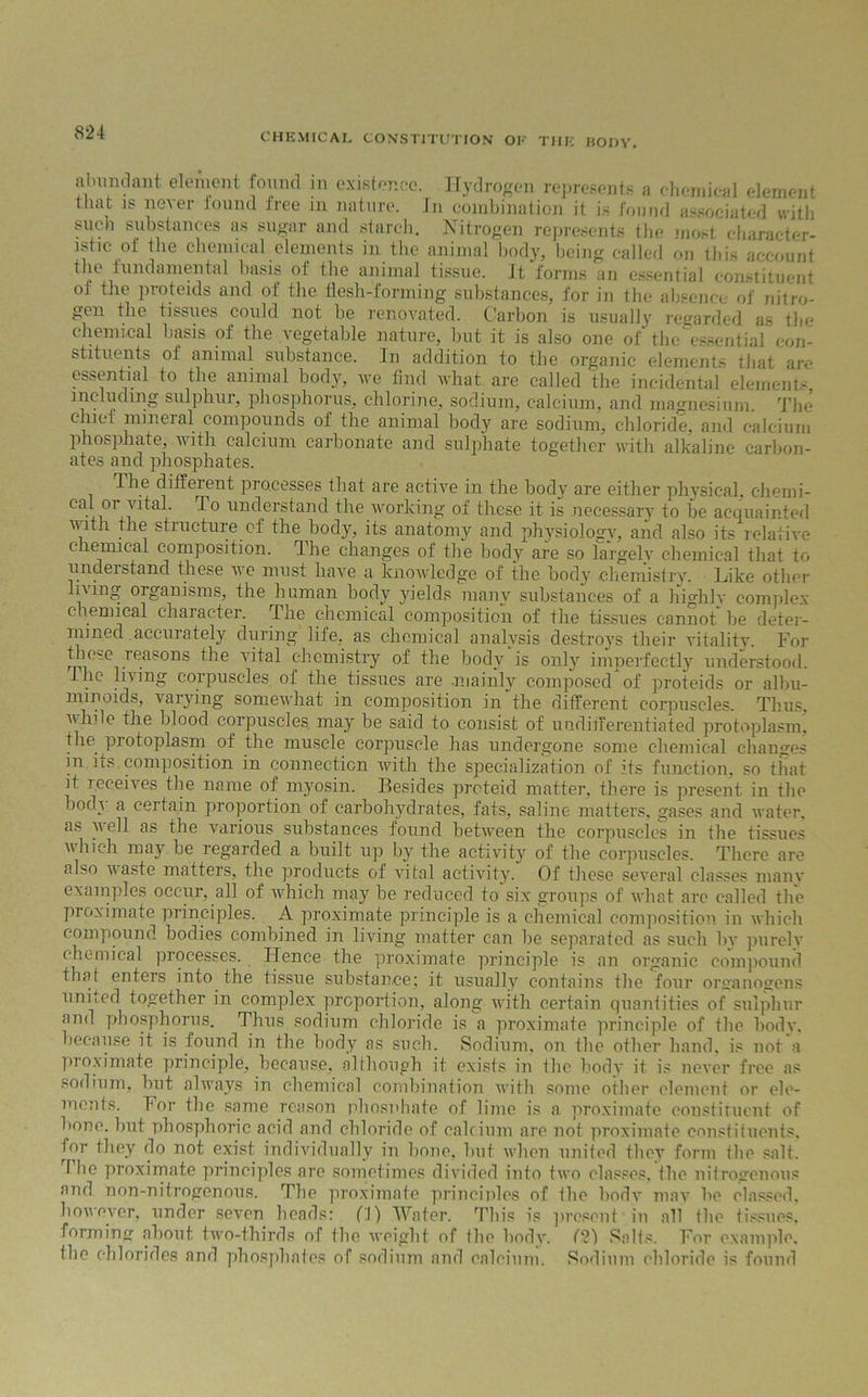 abundant element found in existence. Hydrogen represents a chemical element that is never found free in nature. In combination it is found associated with such substances as sugar and starch. Nitrogen represents the most character- istic of the chemical elements in the animal body, being called on this account the fundamental basis of the animal tissue. It forms an essential constituent of the proteids and of the flesh-forming substances, for in the absence of nitro- gen the tissues could not be renovated. Carbon is usually regarded as the chemical basis of the vegetable nature, but it is also one of the essential' con- stituents o! animal substance. In addition to the organic elements that arc essential to the animal body, we find what are called the incidental element- including sulphur, phosphorus, chlorine, sodium, calcium, and magnesium The chief mineral compounds of the animal body are sodium, chloride, and calcium phosphate, with calcium carbonate and sulphate together with alkaline carbon- ates and phosphates. dhe diffeient piocesses that are active in the body are either physical, chemi- Cl1 01 i ^ 0 understand the working of these it is necessary to be acquainted with the structure of the body, its anatomy and physiology, and also its relative c lemical composition. The changes of the body are so largely chemical that to uncleistand these we must have a knowledge of the bod}' chemistry. Like other living organisms, the human body yields many substances of a highly complex c lemical chaiacter. Pile chemical composition of the tissues cannot he deter- mined accurately during life, as chemical analysis destroys their vitality. For those reasons the vital chemistry of the body is only imperfectly understood. I he living corpuscles of the tissues are .mainly composed of proteids or albu- minoids, varying somewhat in composition in “the different corpuscles. Thus, while the blood corpuscles may be said to consist of undifferentiated protoplasm, the protoplasm of the muscle corpuscle has undergone some chemical changes in its composition in connection with the specialization of its function, so that it receives the name of myosin. Besides preteid matter, there is present in the bod} a certain proportion of carbohydrates, fats, saline matters, gases and water, as well as the various substances found between the corpuscles in the tissues which may be regarded a built up by the activity of the corpuscles. There are also waste matters, the products of vital activity. Of these several classes manv examples occur, all of which may be reduced to six groups of what are called the proximate principles, A proximate principle is a chemical composition in which compound bodies combined in living matter can be separated as such by purely chemical piocesses. Plence the proximate principle is an organic compound that enters into the tissue substance; it usually contains the four ornanogens united together in complex proportion, along with certain quantities of sulphur and phosphorus. Thus sodium chloride is a proximate principle of the body, because it is found in the body as such. Sodium, on the other hand, is not a pioximate principle, because, although it exists in the body it is never free as sodium, but always in chemical combination with some other element or ele- ments. For the same reason phosphate of lime is a proximate constituent of bone, but phosphoric acid and chloride of calcium are not proximate constituents, for they do not exist individually in bone, but when united they form the salt. I he proximate principles are sometimes divided into two classes, the nitrogenous and non-nitrogenous. The proximate principles of the bodv may be classed, however, under seven heads: fl) Water. This is present in all the tissues, forming about two-thirds of the weight of the body. 121 Salts. For example, the chlorides and phosphates of sodium and calcium. Sodium chloride is found