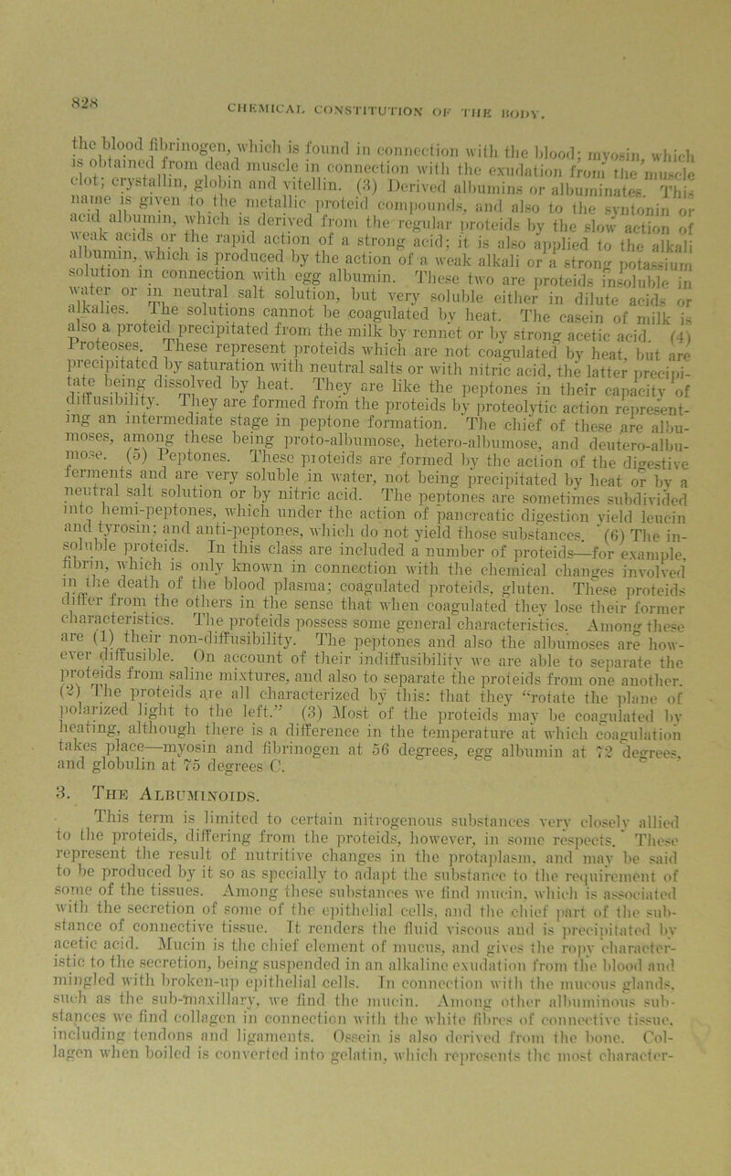 82.s CHEMICAL CONSTITUTION OF THE HODY. the blooil fibrinogen, which is found in connection with the blood; myosin which is obtained from dead muscle m connection with the exudation from The nnUe ^ ;oTtalll,V1i ,,U anf1?tellin- W Derived albumins or albuminates. Thi' noTJLr™ ?• ie.n,?ta!1,c Proteicl compounds, and also to the syntonin or \ ’m1’ ,A'lllcl1 « derived from the'regular proteids by the slow action of veak acids or the rapid action of a strong acid; it is also applied to the alkali albumin, which 18 Produced b3r the action of a weak alkali or a strong potassium solution m connection with egg albumin. These two are proteids msolulde in r °r mi nCU1'c] Salt solution’ but very soluble either in dilute acids or alkaues. the solutions cannot be coagulated by heat. The casein of milk is also a proteid precipitated from the milk by rennet or by strong acetic acid (4) Proteoses These represent proteids which are not coagulated by heat, but am precipitated by saturation with neutral salts or with nitric acid, the latter preeipi- K® feK d,s^ ved by,heat , They are like «« peptones in their capacity of di (fusibility. They are formed from the proteids by proteolytic action represent- ing an intermediate stage m peptone formation. The chief of these are albu- moses, among these being proto-albumose, hetero-albumose, and deutero-albu- mose. (o) Peptones. These pioteids are formed by the action of the digestive ferments and are very soluble in water, not being precipitated by heat or bv a neutral salt solution or by nitric acid. The peptones are sometimes subdivided into hemi-peptones, which under the action of pancreatic digestion yield leucin and tyrosm; and anti-peptones, which do not yield those substances (6) The in- soluble proteids. In this class are included a number of proteids—for example, nin, lunch is only known in connection with the chemical changes involved W the bl°0cl Plasraa^ coa?lllated proteids, gluten. These proteids 1 i ei Pom the others in the sense that when coagulated they lose their former characteristics. The proteids possess some general characteristics. Among these are (1) their non-diffusibility. The peptones and also the albumoses are how- ever diffusible. On account of their indiffusibilitv we are able to separate the P™ from §aline mixtures, and also to separate the proteids from one another. Lhe Proteids are all characterized by this: that they “rotate the plane of polarized light to the left. ’ (3) Most of the proteids may be coagulated by heating, although there is a difference in the temperature at which coagulation takes place—myosin and fibrinogen at 56 degrees, egg albumin at 72 degrees and globulin at 75 degrees C. 3. The Albuminoids. This term is limited to certain nitrogenous substances very closelv allied to the proteids, differing from the proteids, however, in some respects/ These represent the result of nutritive changes in the protaplasm, and may be said to be produced by it so as specially to adapt the substance to the requirement of some of the tissues. Among these substances we find mucin, which is associated  ith the secretion of some oi the epithelial cells, and the chief part of lhe sub- stance of connective tissue. Tt renders the fluid viscous and is precipitated by acetic acid. Mucin is the chief element of mucus, and gives the ropy character- istic to the secretion, being suspended in an alkaline exudation from the blood and mingled with broken-up epithelial cells. In connection with the mucous glands, such as the sub-maxillary, we find the mucin. Among other albuminous sub- stances we find collagen in connection with the white fibres of connective tissue, including tendons and ligaments. Ossein is also derived from the bone. Col- lagen when boiled is converted into gelatin, which represents the most character-