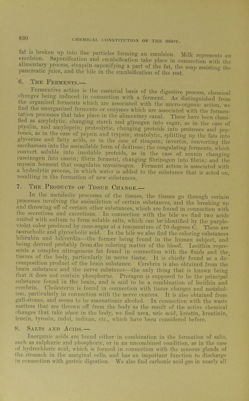 CHEMICAL CONSTITUTION OF THE liODV. Jat is broken up into fine particles forming an emulsion. Milk represents an emulsion. Saponification and emulsification take place in connection with tlm alimentary process, steapsm saponifying a part of the fat, the soap assisting tin pancreatic juice, and the bile in the emulsification of the rest. 6. The Ferments.— Fermentive action is the essential basis of the digestive process, chemical changes being induced in connection with a ferment. As distinguished from the organized ferments which are associated with the micro-organic action, we find the unorganized ferments or enzymes which are associated with the fermen- tation processes that take place in the alimentary canal. These have been clas-d- fied as amylolytic, changing starch and glycogen into sugar, as in the case of ptyahn, and amylopein; proteolytic,- changing proteids into proteoses and pep- tones, as in the case of pepsin and trypsin; steatolytic, splitting up the fats into glycerine and fatty acids, as in the case of steapsin; invertin, converting the saccharoses into the assimilable form of dextrose; the coagulating ferments, which convert soluble into insoluble proteids, as in the case of rennin changing casemogen into casein; fibrin ferment, changing fibrinogen into fibrin; and^the myosin ferment that coagulates myosinogen. Ferment action is associated with a hydrolytic process, in which water is added to the substance that is acted on. resulting in the formation of new substances. 7. The Products of Tissue Change.— In the metabolic processes of the tissues, the tissues go through certain processes involving the assimilation of certain substances, and the breaking up and throwing off of certain other substances, which are found in connection with the secretions and excretions. In connection with the bile we find two acids united with sodium to form soluble salts, wdiich can beidentified by the purple- violet color produced by cane-sugar at a temperature of 70 degrees C. These are taurocholic and glycocholic acid. In the bile' we also find the coloring substances bilirubin and biliverdin—the former being found in the human subject, and being derived probably from »the coloring matter of the blood. Lecithin repre- sents a complex nitrogenous fat found in connection with the fluids and the tissues of the body, particularly in nerve tissue. It is chiefly found as a de-’ composition product of the brain substance. Cerebrin is also obtained from the brain substance and the nerve substance—the only thing that is known being that it does not contain phosphorus. Protagon is supposed to be the principal substance found in the brain, and is said to be a combination of lecithin and cerebrin. Cholestcrin is found in connection with tissue changes and metabol- ism, particularly in connection with the nerve centers. It is also obtained from gall-stones, and seems to be amonatomic alcohol. In connection with the waste matters that are thrown off from the body as the result of the active chemical changes that take place in the body, we find urea, uric acid, kreatin, kreatinin, leucin, tyrosin, indol, indican, etc., which have been considered before. 8. Salts and Acids.— Inorganic acids are found either in combination in the formation of salts, such as sulphuric and phosphoric, or in an uncombined condition, as in the case of hydrochloric acid, which is formed in connection with the mucous glands of the stomach in the marginal cells, and has an important function to discharge in connection with gastric digestion. We also find carbonic acid gas in nearly all