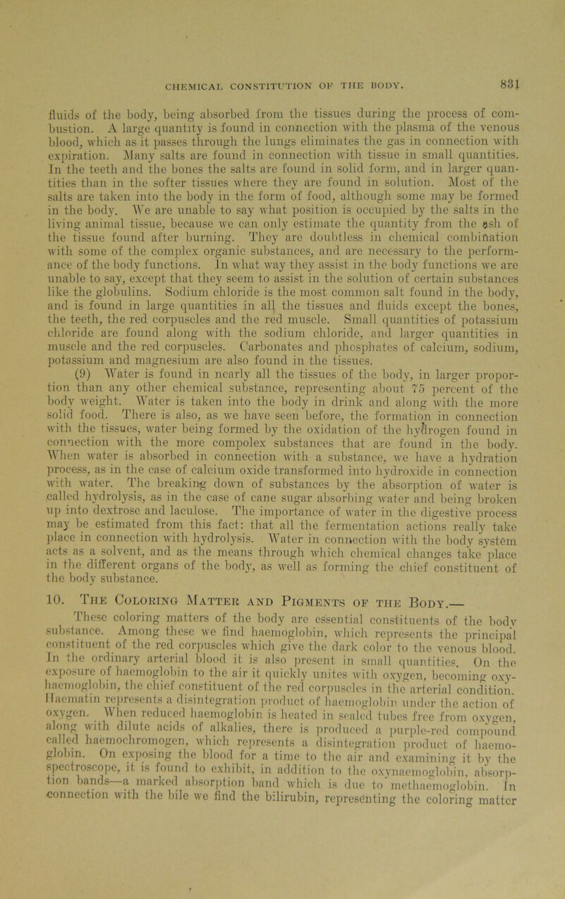 fluids of the body, being absorbed from the tissues during the process of com- bustion. A large quantity is found in connection with the plasma of the venous blood, which as it passes through the lungs eliminates the gas in connection with expiration. Many salts are found in connection with tissue in small quantities. In the teeth and the bones the salts are found in solid form, and in larger quan- tities than in the softer tissues where they are found in solution. Most of the salts are taken into the body in the form of food, although some may be formed in the body. We are unable to say what position is occupied by the salts in the living animal tissue, because we can only estimate the quantity from the ash of the tissue found after burning. They are doubtless in chemical combination with some of the complex organic substances, and are necessary to the perform- ance of the body functions. In what way they assist in the body functions we are unable to say, except that they seem to assist in the solution of certain substances like the globulins. Sodium chloride is the most common salt found in the body, and is found in large quantities in all the tissues and fluids except the bones, the teeth, the red corpuscles and the red muscle. Small quantities of potassium chloride are found along with the sodium chloride, and larger quantities in muscle and the red corpuscles. Carbonates and phosphates of calcium, sodium, potassium and magnesium are also found in the tissues. (9) Water is found in nearly all the tissues of the body, in larger propor- tion than any other chemical substance, representing about 75 percent of the body weight. Water is taken into the body in drink and along with the more solid food. There is also, as we have seen before, the formation in connection with the tissues, water being formed by the oxidation of the hydrogen found in connection with the more compolex substances that are found in the body. When water is absorbed in connection with a substance, we have a hydration process, as in the case of calcium oxide transformed into hydroxide in connection with water. The breaking down of substances by the absorption of water is called hydrolysis, as in the ease of cane sugar absorbing water and being broken up into dextrose and laculose. The importance of water in the digestive process may be estimated from this fact: that all the fermentation actions really take place in connection with hydrolysis. Water in connection with the body system acts as a solvent, and as the means through which chemical changes take place in the different organs of the body, as well as forming the chief constituent of the body substance. 10. 1 he Coloring Matter and Pigments of the Body.— These coloring matters of the body are essential constituents of the bodv substance. Among these we And haemoglobin, which represents the principal constituent of the red corpuscles which give the dark color to the venous Wood. In the ordinary arterial blood it is also present in small quantities. On the exposure of haemoglobin to the air it quickly unites with oxygen, becoming oxy- haemoglohin, the chief constituent of the red corpuscles in the arterial condition Ilac-matin represents a disintegration product of haemoglobin under the action of oxygen. When reduced haemoglobin is heated in sealed tubes free from oxyircn, along with dilute acids of alkalies, there is produced a purple-red compound called haemochromogcn, which represents a disintegration product of haemo- glohin. On exposing the blood for a time to the air and examining it by the spectroscope, it is found to exhibit, in addition to the oxynaemoglobin, absorp- tion bands a marked absorption band which is due to methaemoglobin. in connection with the bile we find the bilirubin, representing the coloring matter