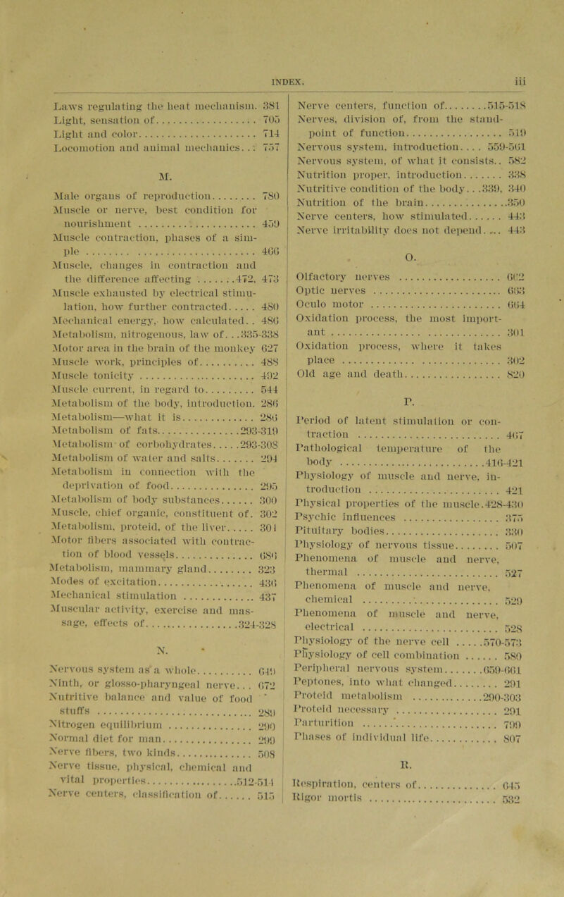 Laws regulating the heat mechanism. 381 Light, sensation of 703 Light and color 714 Locomotion and animal mechanics. . . 737 M. Male organs of reproduction 780 Muscle or nerve, best condition for nourishment 439 Muscle contraction, phases of a sim- ple 400 Muscle, changes in contraction and the difference affecting 472, 473 Muscle exhausted by electrical stimu- lation, how further contracted 4S0 Mechanical energy, how calculated.. 480 Metabolism, nitrogenous, law of. . .335-338 Motor area in the brain of the monkey 027 Muscle work, principles of 488 Muscle tonicity 492 Muscle current, in regard to 544 Metabolism of the body, introduction. 280 Metabolism—what it is 280 Metabolism of fats 293-319 Metabolism of corbohydrates 293-308 Metabolism of water and salts 294 Metabolism in connection with the deprivation of food 295 Metabolism of body substances 300 Muscle, chief organic, constituent of. 302 Metabolism, proteid, of the liver 301 Motor filters associated with contrac- tion of blood vessels 08'! Metabolism, mammary gland 323 Modes of excitation 430 Mechanical stimulation 437 Muscular activity, exercise and mas- sage, effects of 324-328 N. Nervous system as a whole 049 Ninth, or glosso-pharyngeal nerve... 072 Nutritive balance and value of food ‘ stuffs 289 Nitrogen equilibrium 290 Normal diet for man 299 Nerve fibers, two kinds 508 Nerve tissue, physical, chemical and vital properties 512-511 Nerve centers, classification of 515 Nerve centers, function of 515-318 Nerves, division of, from the stand- point of function 519 Nervous system, introduction.... 559-501 Nervous system, of what it consists.. 582 Nutrition proper, introduction 338 Nutritive condition of the body.. .339, 340 Nutrition of the brain 350 Nerve centers, how stimulated 443 Nerve irritability does not depend. ,.. 443 O. Olfactory nerves 062 Optic nerves 003 Oculo motor 004 Oxidation process, the most import- ant 301 Oxidation process, where it takes place 302 Old age and death 820 r. Period of latent stimulation or con- traction Pathological temperature of the body Physiology of muscle and nerve, in- troduetion Physical properties of the muscle.428-430 Psychic influences Pituitary bodies Physiology of nervous tissue. Phenomena of muscle and nerve, thermal Phenomena of muscle and nerve, chemical Phenomena of muscle and nerve. electrical Physiology of the nerve cell Physiology of cell combination 580 Peripheral nervous system.. Peptones, into what changed. 291 Proteid metabolism 290-303 Proteid necessary Parturition ’ Phases of individual life It. Respiration, centers of Rigor mortis