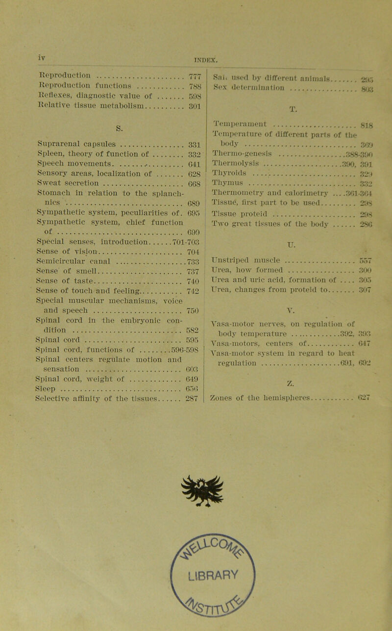Reproduction 777 Reproduction functions 788 Reflexes, diagnostic value of 593 Relative tissue metabolism 301 S. Suprarenal capsules 331 Spleen, theory of function of 332 Speech movements 641 Sensory areas, localization of G28 Sweat secretion GG8 Stomach in relation to the splaneli- nics G89 Sympathetic system, peculiarities of. 695 Sympathetic system, chief function of 699 Special senses, introduction 701-703 Sense of vision 704 Semicircular canal 733 Sense of smell 737 Sense of taste 740 Sense of touch and feeling 742 Special muscular mechanisms, voice and speech 750 Spinal cord in the embryonic con- dition 5S2 Spinal cord 595 Spinal cord, functions of 59G-598 Spinal centers regulate motion and sensation 603 Spinal cord, weight of 649 Sleep 656 Selective affinity of the tissues 287 Sab used by different animals 295 Sex determination ggg T. Temperament §18 Temperature of different parts of the body 3fj9 Thermo-genesis 388-390 Thermolysis 390, 391 Thyroids 329 Thymus 332 Thermometry and calorimetry 361-364 Tissue, first part to be used 298 Tissue proteid 298 Two great tissues of the body 286 U. Unstriped muscle 557 Urea, how formed 300 Urea and uric acid, formation of .... 305 Urea, changes from proteid to 307 V. Vasa-motor nerves, on regulation of body temperature 392, 393 Vasa-motors, centers of 647 Vasa-motor system in regard to heat regulation 691, 692 Z. Zones of the hemispheres 627
