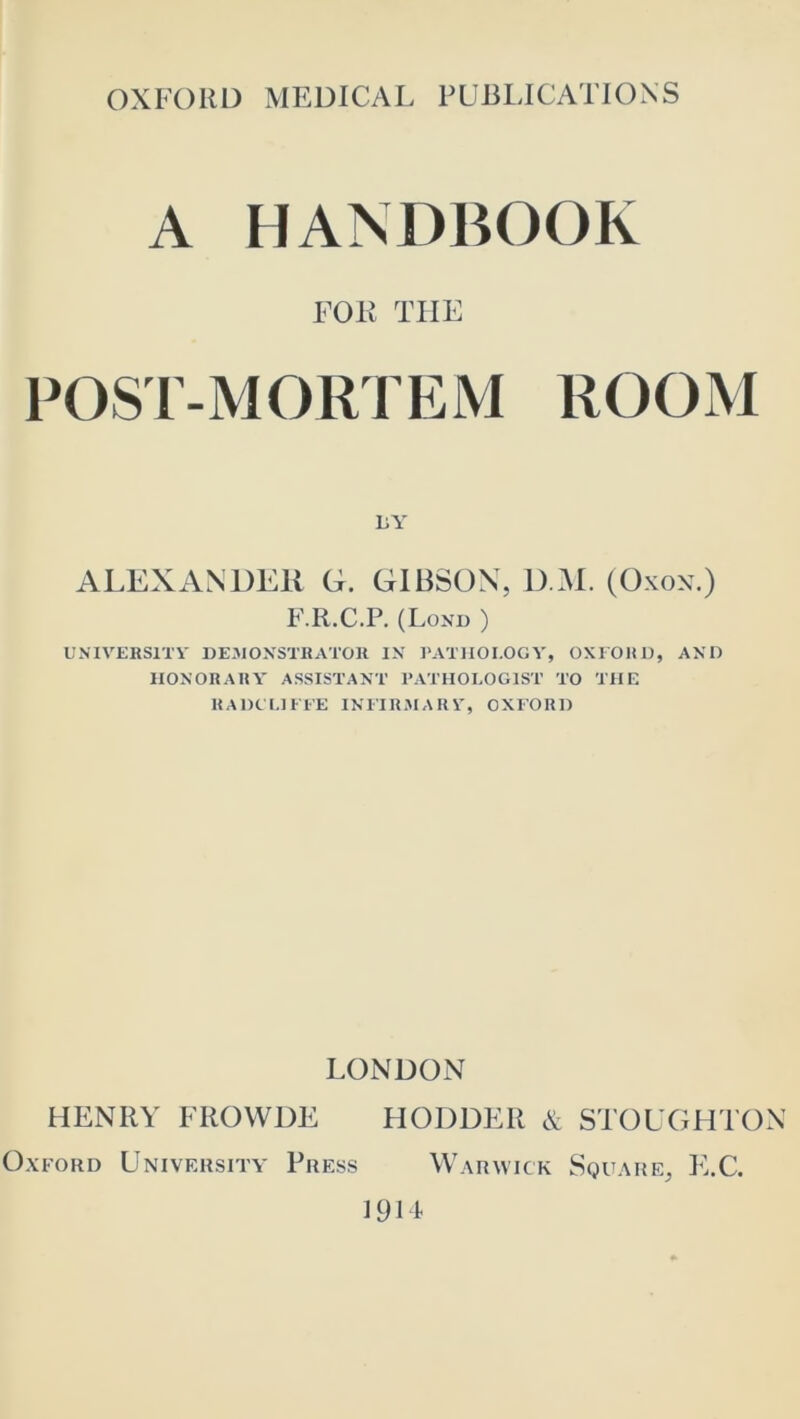 A HANDBOOK FOR THE POST-MORTEM ROOM LY ALEXANDER G. GIBSON, D M. (Oxox.) F.R.C.P. (Lond ) L'NIVERSITV DEJIOXSTRATOH IX ]‘ATlIOI.OGV, 0X1 OH 1), AXO IlOXORAHY ASSISTAXT PATHOLOGIST TO THE RADCLIEl'E IXITR.MARV, OXEORH LONDON HENRY FROWDE HODDER & STOUGHTON Oxford University Press Warutck Square, IUC. 1911