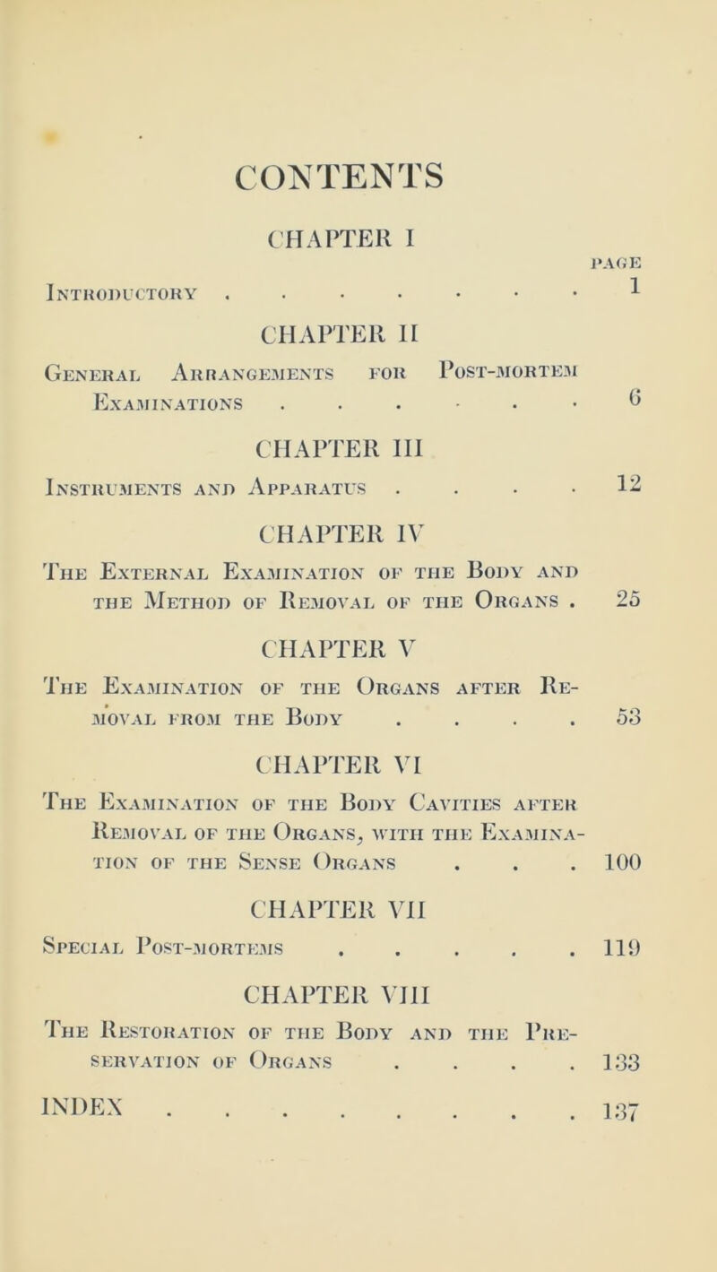 CONTENTS C HATTER I Intropuctoky CHAPTER II General Arrangements for Post-morte3i ExA3I I NATIONS . . . . • CHAPTER HI Instruments anp Apparatus .... CHAPTER IV The External Examination of the Body anp THE Method of Removal of the Organs . CHAPTER V The Examination of the Organs after Re- moval FROM THE Body .... CHAPTER yi The Examination of the Body Cavities after Removal of the Organs, with the Examina- tion OF the Sense Organs CHAPTER VII Special Post-.morte.ms ..... CHAPTER VIII The Restoration of the Body and the Pre- servation OF ()rgans .... PA(iE 1 G 12 25 53 100 110 133 INDEX . 137