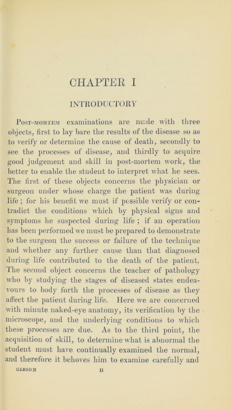 JN'rilODUCTORY PosT-iMouTEM exaiiiinatioiis are made with tliree objects, first to lay bare the results of the disease so as to verify or determine the cause of death, secondly to see the processes of disease, and thirdly to acquire good judgement and skill in post-mortem work, the better to enable the student to interpret what he sees. The first of these objects concerns the ph)'^sician or surgeon under wdiose charge the patient was during life ; for his benefit we must if possible verify or con- tradict the conditions which by physical signs and symptoms he suspected during life ; if an operation has been performed we must be prepared to demonstrate to the surgeon the success or failure of the technique and whether any further cause than that diagnosed during life contributed to the death of the patient. The second object concerns the teacher of pathology who by studying the stages of diseased states endea- vours to body forth the processes of disease as they affect the patient during life. Here we are concerned with minute naked-eye anatomy, its verification by the microscope, and the underlying conditions to which these processes are due. As to the third point, the acquisition of skill, to determine what is abnormal the student must have continually examined the normal, and therefore it behoves him to examine carefully and GIBSOH ]5