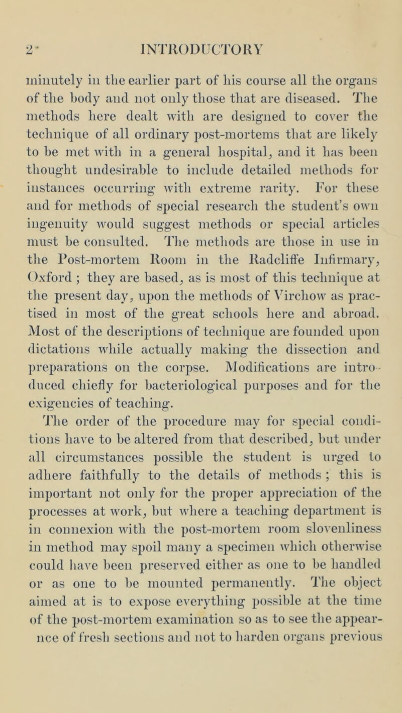 minutely in the earlier part of liis course all the organs of the body ami not only those that are diseased. The methods here dealt with are designed to cover the technique of all ordinary post-mortems that are likely to he met with in a general hospital^ and it has been thought undesirable to include detailed methods for instances occurring with extreme rarity. For these and for methods of special research the student’s own ingenuity would suggest methods or special articles must be consulted. Tlie methods are those in use in tlie Post-mortem Room in the Radcliffe Infirmary^ Oxford ; they are based^ as is most of this technique at tlie present day, upon the methods of \^irchow as prac- tised in most of the great schools here and abroad. Most of the descriptions of technique are founded upon dictations while actually making the dissection and preparations on the corpse. Modifications are intro duced chiefly for bacteriological purposes and for the exigencies of teaching. The order of the procedure may for special condi- tions have to be altered from that described, but under all circumstances possible the student is urged to adhere faithfully to the details of methods ; this is important not only for the proper appreciation of the processes at work, but where a teaching department is in connexion with the post-mortem room slovenliness in method may sjioil many a specimen which otherwise could have lieen preserved either as one to be handled or as one to be mounted permanently. The object aimed at is to expose everything possible at the time of the post-mortem examination so as to see the appear- nce of fresh sections and not to harden organs previous