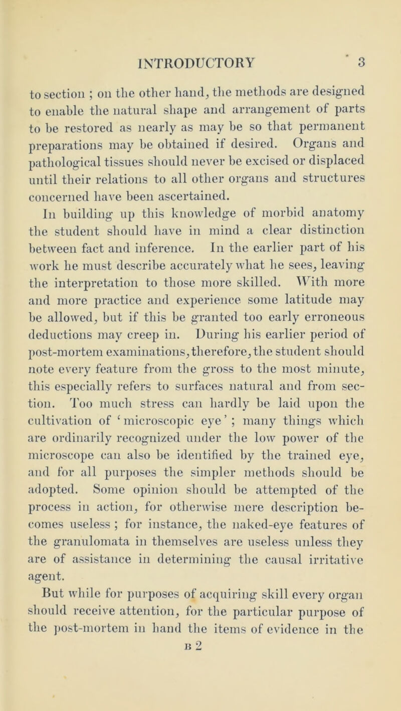 to section ; on the other hand, the methods are designed to enable the natural shape and arrangement of parts to be restored as nearly as may be so that permanent preparations may be obtained if desired. Organs and pathological tissues should never be excised or displaced until their relations to all other organs and structures concerned have been ascertained. In building up this knowledge of morbid anatomy the student should have in mind a clear distinction between fact and inference. In the earlier part of his work he must describe accurately what he sees, leaA’ing the interpretation to those more skilled. M^ith more and more practice and experience some latitude may he allowed, but if this he granted too early erroneous deductions may creep in. During his earlier period of post-mortem examinations, therefore, the student should note every feature from the gross to the most minute, this especially refers to surfaces natural and from sec- tion. Too much stress can hardly be laid upon the cultivation of ‘ microscopic eye ’ ; many things which are ordinarily recognized under the low power of the microscope can also he identified by the trained eye, and for all purposes the simpler methods should be adopted. Some opinion should be attempted of the process in action, for otherwise mere description be- comes useless ; for instance, the naked-eye features of the granulomata in themselves are useless unless they are of assistance in determining the causal irritative agent. But while for purposes of acquiring skill every organ should receive attention, for the particular purpose of the jjost-mortem in hand the items of evidence in the