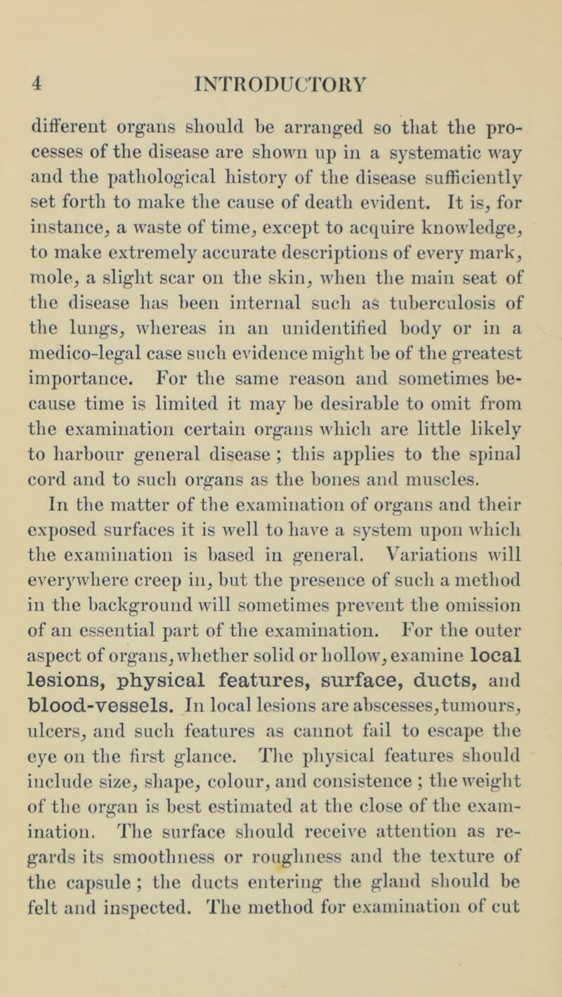 different organs should he arranged so tliat the pro- cesses of the disease are shown up in a systematic way and the pathological history of the disease sufficiently set forth to make the cause of death evident. It is, for instance, a waste of time, except to acquire knowledge, to make extremely accurate descriptions of every mark, mole, a slight scar on the skin, when the main seat of the disease has been internal such as tuberculosis of the lungs, whereas in an unidentiffed body or in a medico-legal case such evidence might he of the greatest importance. For the same reason and sometimes be- cause time is limited it may be desirable to omit from the examination certain organs which are little likely to harbour general disease ; this applies to the spinal cord and to such organs as the hones and muscles. In the matter of the examination of organs and their exposed surfaces it is well to have a system upon which the examination is based in general. Variations Avill everywhere creep in, but the presence of such a method in the background will sometimes prevent the omission of an essential part of the examination. For the outer aspect of organs, whether solid or hollow, examine local lesions, physical features, surface, ducts, and blood-vessels. In local lesions are abscesses,tumours, ulcers, and such features as cannot fail to escape the eye on the first glance. The physical features should include size, shape, colour, and consistence ; the weight of the organ is best estimated at the close of the exam- ination. The surface should receive attention as re- gards its smoothness or roughness and the texture of the capsule ; the ducts entering the gland should be felt and inspected. The method for examination of cut