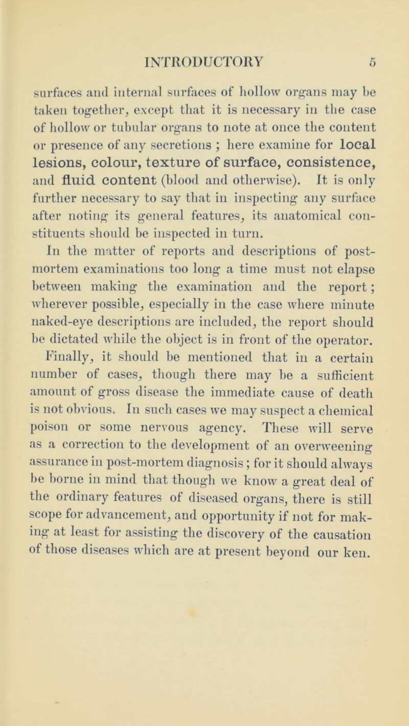 surfaces and internal surfaces of liollow organs may be taken togetlier, except that it is necessary in the case of liollow or tubular organs to note at once the content or presence of any secretions ; here examine for local lesions, colour, texture of surface, consistence, ami fluid content (blood and otherwise). It is only further necessary to say that in inspecting any surface after noting its general features, its anatomical con- stituents should be inspected in turn. In the matter of reports and descriptions of post- mortem examinations too long a time must not elapse between making the examination and the report; wherever possible, especially in the case where minute naked-eye descriptions are included, the report should be dictated while the object is in front of the operator. Finally, it should be mentioned that in a certain number of cases, though there may be a sufficient amount of gross disease the immediate cause of death is not obvious. In such cases we may suspect a chemical poison or some nervous agency. These will serve as a correction to the development of an overweening assurance in post-mortem diagnosis; for it should always be borne in mind that though we know a great deal of the ordinary features of diseased organs, there is still scope for advancement, and opportunity if not for mak- ing at least for assisting the discovery of the causation of those diseases which are at present beyond our ken.