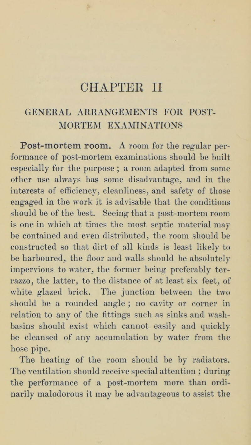 GENERAL ARRANGEMENTS FOR POST- M () RTE M EX A MI NATIONS Post-mortem room. A room for the regular per- formance of post-mortem examinations should he built especially for the purpose ; a room adapted from some other use always has some disadvantage^ and in the interests of efficiency, cleanliness, and safety of those engaged in the work it is advisable that the conditions should be of the best. Seeing that a post-mortem room is one in which at times the most septic material may be contained and even distributed, the room should be constructed so that dirt of all kinds is least likely to he harboured, the floor and walls should he absolutely impervious to water, the former being preferably ter- razzo, the latter, to the distance of at least six feet, of white glazed brick. The junction l)etween the two should he a rounded angle ; no cavity or corner in relation to any of the fittings such as sinks and wash- basins should exist which cannot easily and quickly he cleansed of any accumulation by water from the hose pipe. Tlie heating of the room should he by radiators. The ventilation should receive special attention ; during the performance of a post-mortem more than ordi- narily malodorous it may he advantageous to assist the