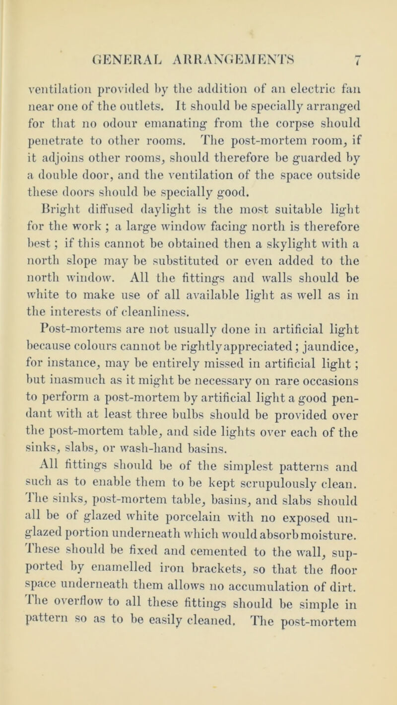 GENERAL ARRAXGEMENTS ventilation provided l>y the addition of an electric fan near one of the outlets. It should l)e specially ari’anged for that no odour emanating from the corpse should penetrate to other rooms. The post-mortem room, if it adjoins otlier rooms, should therefore be guarded by a double door, and the ventilation of the space outside these doors should he specially good. Bright diffused daylight is the most suitable light for the work ; a large window facing north is therefore l)est; if this cannot be obtained then a skylight with a north slope may be substituted or even added to the north window. All the fittings and walls should be wlnte to make use of all available light as well as in the interests of cleanliness. Post-mortems are not usually done in artificial light because colours cannot be rightly appreciated; jaundice, for instance, may be entirely missed in artificial light; l)ut inasmuch as it might be necessary on rare occasions to perform a post-mortem by artificial light a good pen- dant with at least three bulbs should be provided over the post-mortem table, and side lights over each of the sinks, slabs, or wash-hand basins. All fittings should be of the simplest patterns and such as to enable them to be kept scrupulously clean. 1 he sinks, post-mortem table, basins, and slabs should all be of glazed white porcelain with no exposed un- glazed portion underneath which would absorb moisture. These should be fixed and cemented to the wall, sup- ported by enamelled iron brackets, so that the floor space underneath them allows no accumulation of dirt. Ihe overflow to all these fittings should be simple in pattern so as to be easily cleaned. The post-mortem