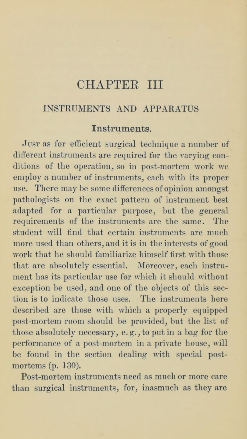 INSTRUMENTS AND APPARATUS Instruments. Just as for efficient surgical technique a number of different instruments are required for the varying con- ditions of the operation, so in post-mortem work we employ a numher of instruments, each with its proper use. There may he some differences of opinion amongst j)athologists on the exact pattern of instrument best adapted for a particular purpose, hut the general requirements of the instruments are the same. The student will find that certain instruments are much more used than others, and it is in the interests of good work that he should familiarize himself first with those that are absolutely essential. Moreover, each instru- ment has its particular use for which it should without exception he used, and one of the objects of this sec- tion is to indicate those uses. The instruments here described are those with which a properly equipped post-mortem room should he provided, hut the list of those absolutely necessary, e.g.,to put in a hag for the performance of a post-mortem in a private house, will be found in the section dealing with special post- mortems (p. 180). Post-mortem instruments need as much or more care than surgical instruments, for, inasmuch as they are