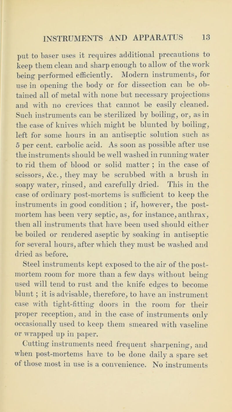 put to baser uses it requires additional precautions to keep them clean and sharp enough to allow of the work being performed efficiently. Modern instruments, for use in opening the body or for dissection can be ob- tained all of metal with none but necessary projections and with no crevices that cannot be easily cleaned. Such instruments can be sterilized by boiling, or, as in the case of knives which might be blunted by boiling, left for some hours in an antiseptic solution such as 5 per cent, carbolic acid. As soon as possible after use the instruments should be well washed in running water to rid them of blood or solid matter ; in the case of scissors, Ac., they may be scrubbed with a brush in soapy water, rinsed, and carefully dried. This in the case of ordinary post-mortems is sufficient to keep the instruments in good condition ; if, however, the post- mortem has been very septic, as, for instance, anthrax, then all instruments that have been used should either be boiled or rendered aseptic by soaking in antiseptic for several hours, after which they must be washed and dried as before. Steel instruments kept exposed to the air of the post- mortem room for more than a few days without being used will tend to rust and the knife edges to become blunt; it is advisable, therefore, to have an instrument case with tight-fitting doors in the room for their proper reception, and in the case of instruments only occasionally used to keep them smeared with vaseline or wrapped up in paper. Cutting instruments need frequent sharpening, and when post-mortems have to be done daily a spare set of those most in use is a convenience. No instruments