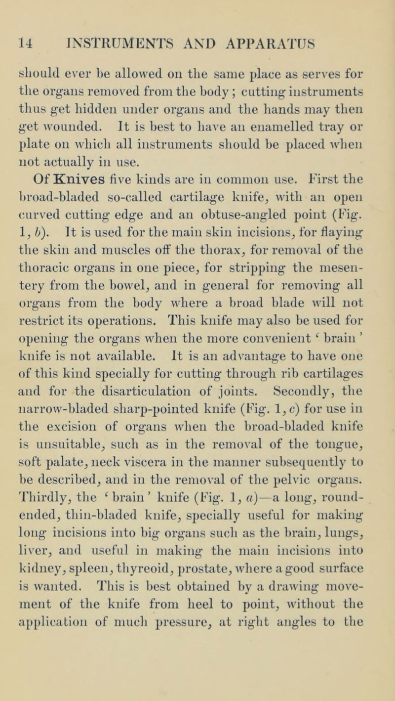 should ever be allowed on the same place as serves for the organs removed from tlie body; cutting instruments thus get hidden under organs and the hands may then get wounded. It is best to have an enamelled tray or plate on whicli all instruments should be placed when not actually in use. Of Knives five kinds are in common use. First the hroad-bladed so-called cartilage knife^ with an open curved cutting edge and an obtuse-angled point (Fig. 1^ b). It is used for the main skin incisions, for fiaying the skin and muscles oif the thora.x, for removal of the thoracic organs in one piece, for stripping the mesen- tery from the bowel, and in general for removing all organs from the body where a broad blade will not restrict its operations. This knife may also be used for opening the organs when the more convenient ^ brain ’ knife is not available. It is an advantiige to have one of this kind specially for cutting through rib cartilages and for the disarticulation of joints. Secondly, the narrow-bladed sharp-pointed knife (Fig. l,c) for use in the excision of organs when the broad-hladed knife is unsuitable, such as in the removal of the tongue, soft palate, neck viscera in the manner subsequently to he described, and in the removal of the pelvic organs. Tliirdly, the Mjrain ’ knife (Fig. 1, «)—a long, round- ended, tliin-])laded knife, specially useful for making long incisions into big organs such as tlie brain, lungs, liver, and useful in making the main incisions into kidney, spleen, thyreoid, prostate, wliere a good surfiice is wanted. This is best obtained by a drawing move- ment of the knife from heel to point, without the application of miicli pressure, at right angles to the