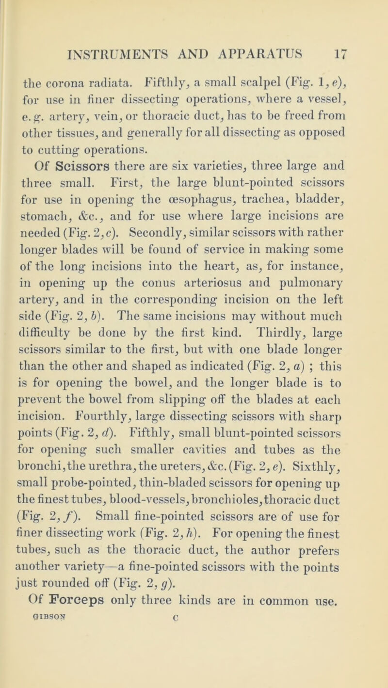 the corona radiata. Fifthly, a small scalpel (Fig. l,e), for use in liner dissecting operations, where a vessel, e. g. artery, vein, or thoracic duct, has to be freed from other tissues, and generally for all dissecting as opposed to cutting operations. Of Scissors there are six varieties, three large and three small. First, the large blunt-pointed scissors for use in opening the oesophagus, trachea, bladder, stomach, &c., and for use where large incisions are needed (Fig. 2, c). Secondly, similar scissors with rather longer blades will be found of service in making some of the long incisions into the heart, as, for instance, in opening up the conus arteriosus and pulmonary artery, and in the corresponding incision on the left side (Fig. 2, b). The same incisions may without much difficulty he done by the first kind. Thirdly, large scissors similar to the first, but with one blade longer than the other and shaped as indicated (Fig. 2, a) ; this is for opening the bowel, and the longer blade is to prevent the bowel from slipping off the blades at each incision. Fourthly, large dissecting scissors with sharp points (Fig. 2, d). Fifthly, small blunt-pointed scissors for opening sucb smaller cavities and tubes as the bronchi,the urethra, the ureters,&c. (Fig. 2, e). Si.xthly, small probe-pointed, thin-bladed scissors for opening up tbe finest tubes, blood-vessels, bi’oncbioles, thoracic duct (Fig. 2,/). Small fine-pointed scissors are of use for finer dissecting work (Fig. 2, h). For opening the finest tubes, such as the thoracic duct, the author prefers another variety—a fine-pointed scissors with the points just rounded off (Fig. 2, g). Of Forceps only three kinds are in common use. OIBSON C