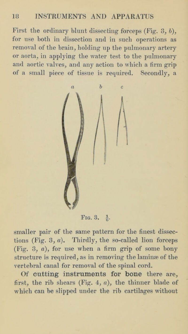 First the ordinary blunt dissecting forceps (Fig. 3, h), for use both in dissection and in sucli operations as removal of the brain, bolding up the pulmonary artery or aorta, in applying the water test to the pulmonary and aortic valves, and any action to which a brm grip of a small piece of tissue is required. Secondly, a c A Fig. 3. smaller pair of the same pattern for the finest dissec- tions (Fig. 8, a). Thirdly, the so-called lion forceps (Fig. 3, a), for use when a firm grip of some bony structure is required, as in removing the laminfe of the vertebral canal for removal of the spinal cord. Of cutting instruments for bone there are, first, the rib shears (Fig. 4, a), the thinner blade of which can be slipped under the rib cartilages without