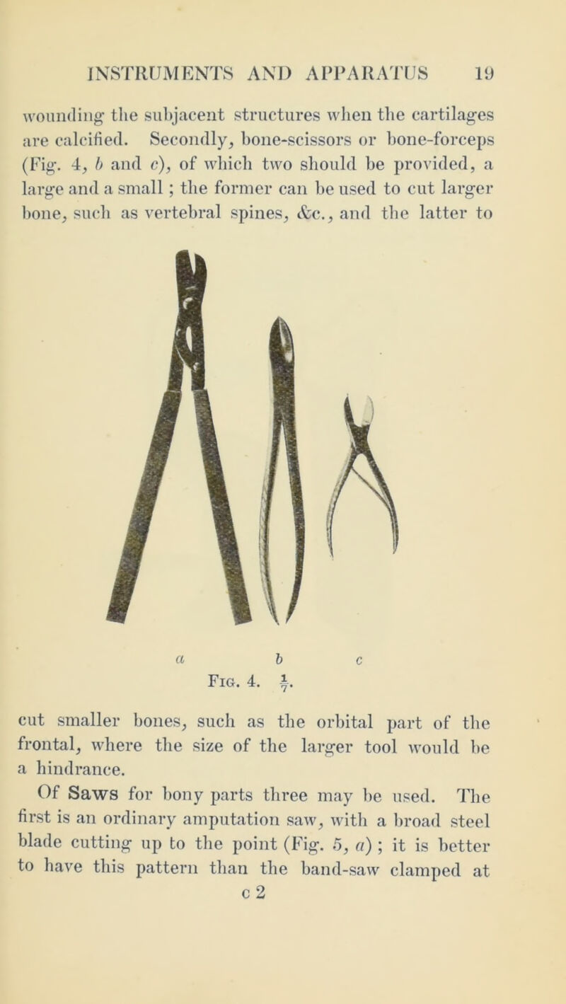 wounding the sii1)jacent structures when tlie cartilages are calcified. Secondly, bone-scissors or hone-forceps (Fig. 4, h and c), of which two should be provided, a large and a small ; the former can be used to cut larger bone, sucb as vertebral spines, &c., and tbe latter to a he Fig. 4. i. cut smaller bones, such as the orbital part of tbe frontal, where the size of the larger tool would be a hindrance. Of Saws for bony parts three may be used. The first is an ordinary amputation saw, with a l)road steel blade cutting up to the point (Fig. .5, a) ; it is better to have this pattern than the band-saw clamped at c2