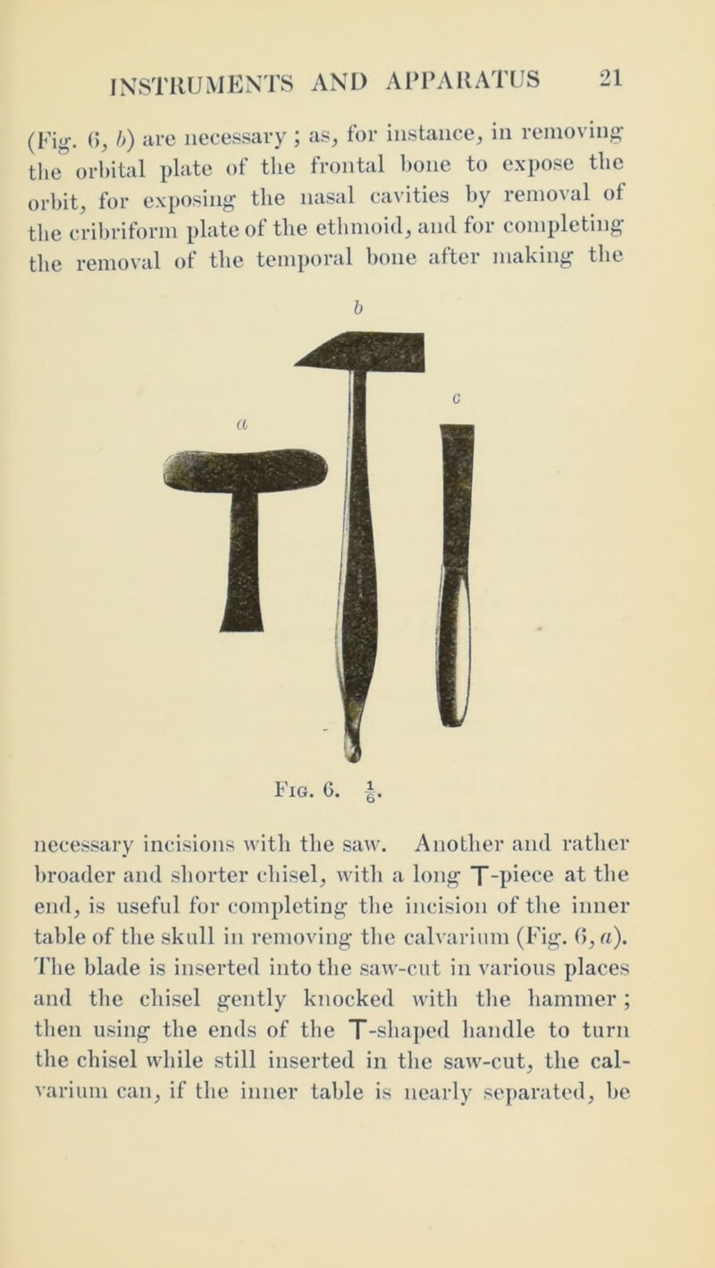 (Pig. ()j />) Hre iiecessai-y ; a.s, for instance, in removing the orbital plate of the frontal l)one to expose the orbit, for exposing the nasal cavities by removal of the cribriform plate of the ethmoid, and for completing the removal of the temporal bone after making the h Fig. G. necessary incisions with the saw. Another and rather broader and shorter chisel, with a long T-pi^ce at the end, is useful for completing the incision of the inner table of the skull in removing the calvarium (Pig. 0, «)• riie blade is inseided into the saw-cut in various places and the cliisel gently knocked with the hammer; then using the ends of the T-shaped handle to turn the chisel while still inserted in the saw-cut, the cal- varium can, if the inner table is nearly separated, he