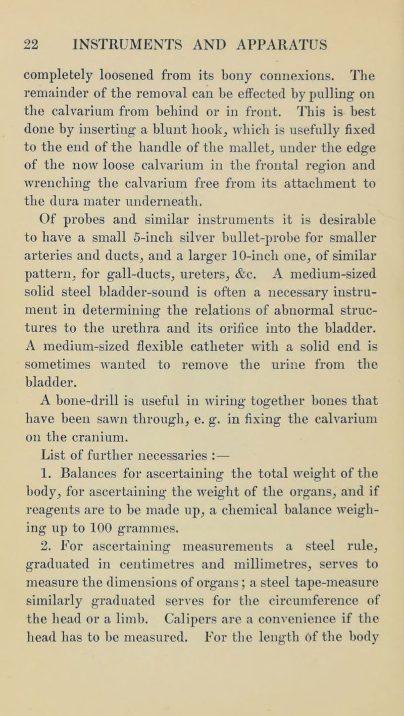 completely loosened from its bony connexions. The remainder of the removal can be effected by pulling on the calvarium from behind or in front, ddiis is best done by inserting a blunt hook, which is usefully fixed to the end of the handle of the mallet, under the edge of the now loose calvarium in the frontal region and wrenching the calvarium free from its attachment to the dura mater underneath. Of probes and similar instruments it is desirable to have a small 5-inch silver bullet-probe for smaller arteries and ducts, and a larger 10-inch one, of similar pattern, for gall-ducts, ureters, &c. A medium-sized solid steel bladder-sound is often a necessary instru- ment in determining the relations of abnormal struc- tures to the urethra and its orifice into the bladder. A medium-sized flexible catheter with a solid end is sometimes wanted to remove the urine from the bladder. A bone-drill is useful in wiring together bones that have been sawn through, e. g. in fixing the calvarium on the cranium. List of further necessaries 1. Balances for ascertaining the total weight of the body, for ascertaining the weight of the organs, and if reagents are to be made up, a chemical balance weigh- ing up to 100 grammes. 2. For ascertaining measurements a steel rule, graduated in centimetres and millimetres, serves to measure the dimensions of organs; a steel tape-measure similarly graduated serves for the circumference of the liead or a liml). Calipers are a convenience if the head has to be measured. For tbe length of the body