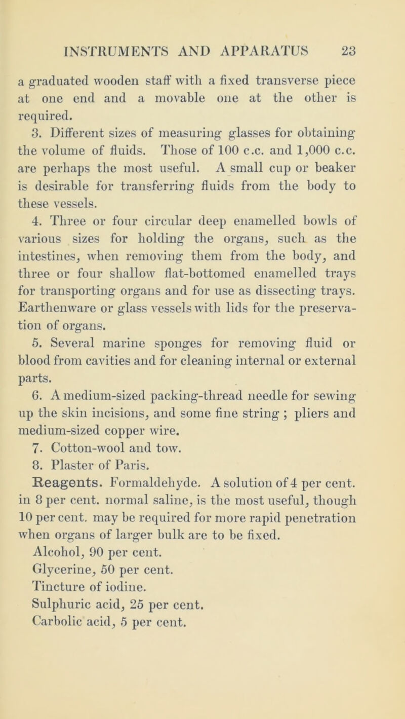 a graduated wooden staff with a fixed transverse piece at one end and a movable one at the other is required. 3. Different sizes of measuring glasses for obtaining the volume of fluids. Those of 100 c.c. and 1,000 c.c. are perhaps the most useful. A small cup or beaker is desirable for transferring fluids from the body to these vessels. 4. Three or four circular deep enamelled howls of various sizes for holding the organs, such as the intestines, when removing them from the body, and three or four shallow flat-bottomed enamelled trays for transporting organs and for use as dissecting trays. Earthenware or glass vessels with lids for the preserva- tion of organs. 5. Several marine sponges for removing fluid or blood from cavities and for cleaning internal or external parts. 6. A medium-sized packing-thread needle for sewing up the skin incisions, and some fine string ; pliers and medium-sized copper wire. 7. Cotton-wool and tow. 8. Plaster of Paris. Reagents. Formaldehyde. A solution of 4 per cent, in 8 per cent, normal saline, is the most useful, though 10 per cent, may he required for more rapid penetration when organs of larger hulk are to be fixed. Alcohol, 90 per cent. Glycerine, 50 per cent. Tincture of iodine. Sulphuric acid, 25 per cent. Carbolic acid, 5 per cent.