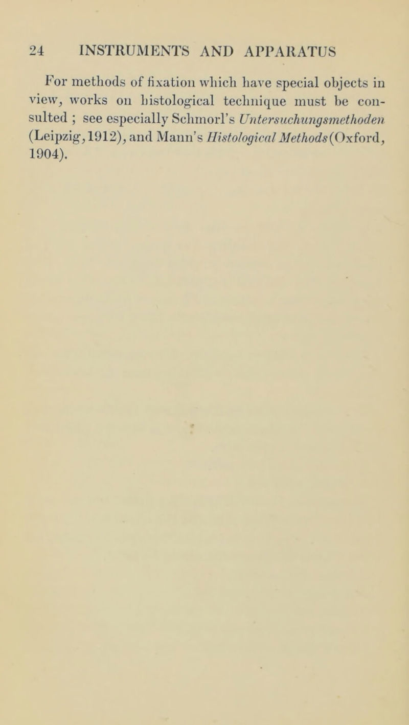 For methods of fixation which have special objects iu vievv^ works on histolof^ical teclinique must he con- sulted ; see especially Schmorl’s Untersuchungsmethoden (Leipzig', 1912), and Mann’s HistologicalMethods{('ix^o\'(\., 1904).