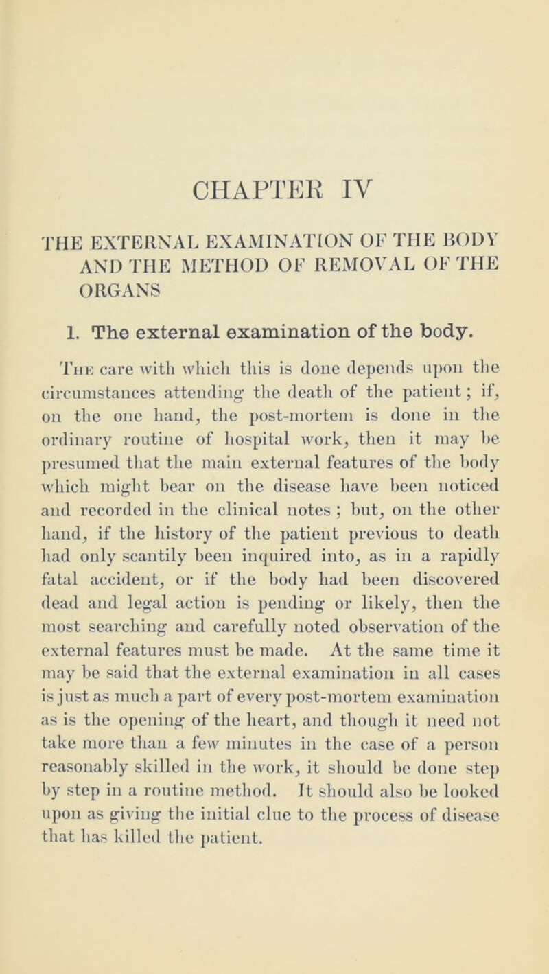 CHAPTER IV rilE EXTERNAL EXAMINATIOxN OF THE BODY AND THE METHOD OF IlEIVIOVAL OF THE ORGANS 1. The external examination of the body. 'ruK care with winch this is done depends upon the circumstances attending' the death of the patient; if, on the one hand, the post-mortem is done in the ordinary routine of hospital work, then it may he presumed that the main external features of the body which might hear on the disease have been noticed and recorded in the clinical notes ; hut, on the other hand, if the history of the patient pre^’ious to death had only scantily been inquired into, as in a rapidly fetal accident, or if the body had been discovered dead and legal action is pending or likely, then the most searching and carefully noted observation of the external features must be made. At the same time it may be said that the external examination in all cases is just as much a part of every post-mortem examination as is the opening of the heart, and though it need not take more than a few minutes in the case of a person reasonably skilled in the work, it should be done step by step in a routine method. It should also be looked upon as giving tbe initial clue to the process of disease that has killed the patient.