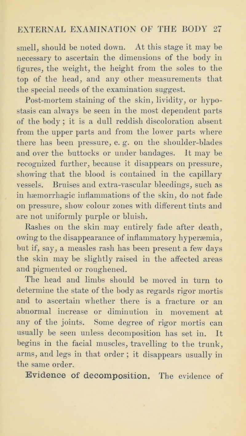 smell;, should be noted down. At this stage it may be necessary to ascertain the dimensions of the body in ligureSj the weight, the height from the soles to the top of the head, and any other measurements that the special needs of the examination suggest. Post-mortem staining of the skin, lividity, or hypo- stasis can always he seen in the most dependent parts of the body ; it is a dull reddish discoloration absent from the upper parts and from the lower parts where there has been pressure, e. g. on the shoulder-blades and over the buttocks or under bandages. It may he recognized further, because it disappears on pressure, showing that the blood is contained in the capillary vessels. Bruises and extra-vascular bleedings, such as in haemorrhagic inflammations of the skin, do not fade on pressure, show colour zones with different tints and are not uniformly purple or bluish. Rashes on the skin may entirely fade after death, owing to the disappearance of inflammatory hyperaemia, hut if, say, a measles rash has been present a few days the skin may he slightly raised in the affected areas and pigmented or roughened. The head and limbs should be moved in turn to determine tlie state of the body as regards rigor mortis and to ascertain whether there is a fracture or an abnormal increase or diminution in movement at any of the joints. Some degree of rigor mortis can usually be seen unless decomposition has set in. It begins in the facial muscles, travelling to the trunk, arms, and legs in that order ; it disappears usually in the same order. Evidence of decomposition. The evidence of