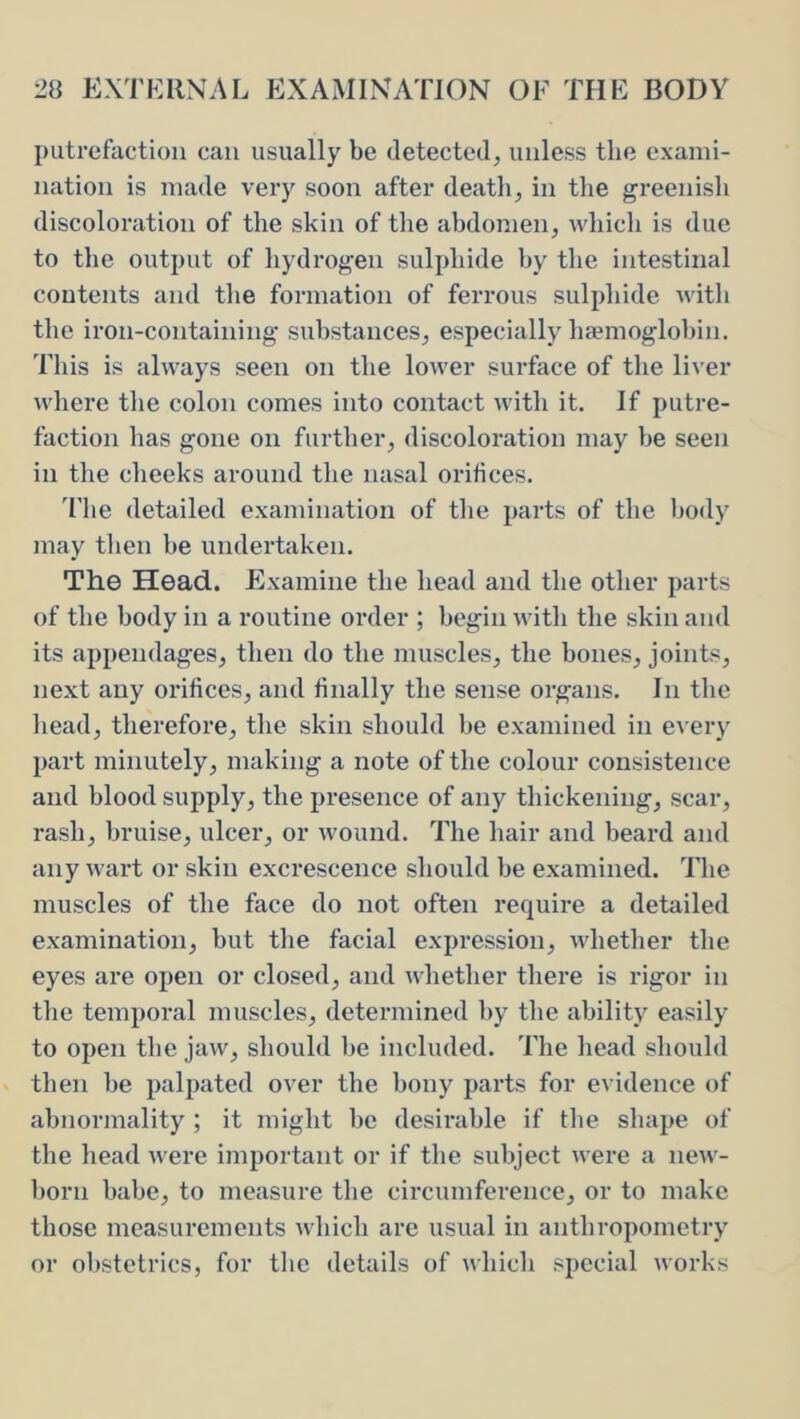 putrefaction can usually be detected^ unless the exami- nation is made veiy soon after death, in the greenish discoloration of the skin of the abdomen, which is due to the output of hydrogen sulphide by the intestinal contents and the formation of ferrous sulphide with the iron-containing substances, especially ha?moglobin. This is always seen on the lower surface of the liver where the colon comes into contact with it. If putre- faction has gone on further, discoloration may be seen in the cheeks around the nasal orifices. The detailed examination of the parts of the l)ody may then be undertaken. The Head. Examine the head and the other parts of the body in a routine order ; begin with the skin and its appendages, then do the muscles, the bones, joints, next any orifices, and finally the sense organs. In the head, therefore, the skin should be examined in e^’ery part minutely, making a note of the colour consistence and blood supply, the presence of any thickening, scar, rash, bruise, ulcer, or wound. The hair and beard and any wart or skin excrescence should be examined. The muscles of the face do not often require a detailed examination, but the facial expression, whether the eyes are open or closed, and whether there is rigor in the temporal muscles, determined l)y the ability easily to open the jaw, should be included. The head should then be palpated over the bony parts for evidence of abnormality ; it might be desirable if the shape of the head were important or if the subject were a new- born babe, to measure the circumference, or to make those measurements which are usual in anthropometry or obstetrics, for the details of whicli special works