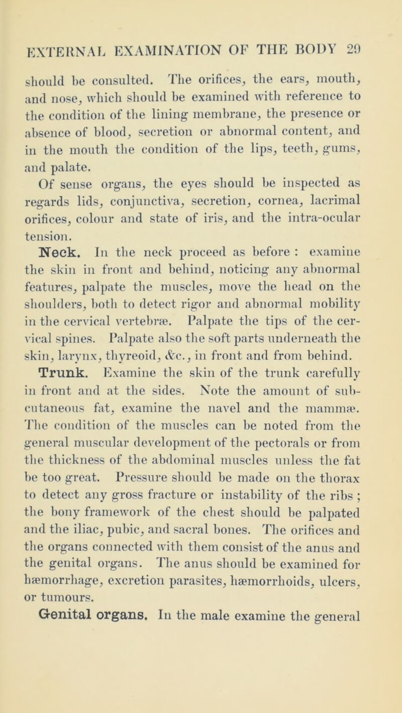 should be consulted. The orifices, the ears, mouth, and nose, which should be examined with reference to the condition of the lining membrane, the presence or absence of blood, secretion or abnormal content, and in the mouth the condition of the lips, teeth, gums, and palate. Of sense organs, the eyes should be inspected as regards lids, conjunctiva, secretion, cornea, lacrimal orifices, colour and state of iris, and the intra-ocular tension. Neck. In the neck proceed as before : examine the skin in front and behind, noticing any abnormal features, palpate the muscles, move the head on the shouldei’s, both to detect rigor and abnormal mobility in the cervical vertebrie. Palpate the tips of the cer- \'ical spines. Palpate also the soft parts underneath the skin, larynx, thyreoid, ttc., in front and from behind. Trunk. lOxamine the skin of the trunk carefully in front and at the sides. Note the amount of sub- cutaneous fat, examine the navel and the mamnice. The condition of the muscles can be noted from the general muscular development of the pectorals or from the thickness of the abdominal muscles unless the fat be too great. Pressure should be made on the thorax to detect any gross fracture or instability of the ribs ; tbe bony framework of the chest should be palpated and the iliac, pubic, and sacral bones. The orifices and tlie organs connected with them consist of the anus and the genital organs. The anus should be examined for hifimorrhage, excretion parasites, haemorrhoids, ulcers, or tumours. Genital organs. In the male examine the general