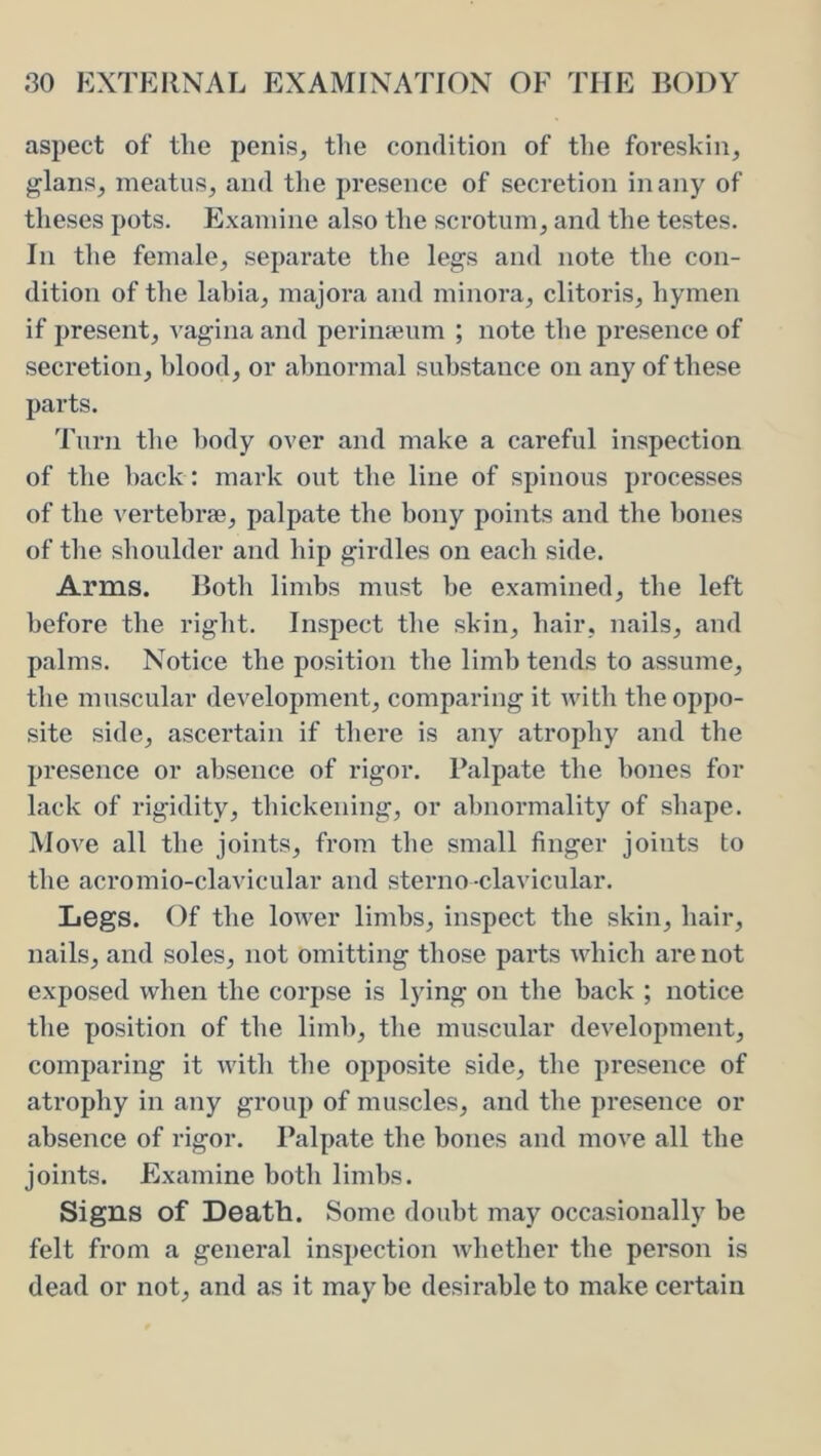 aspect of the penis^ the condition of the foreskin, glans, meatus, and the presence of secretion in any of theses pots. Examine also the scrotum, and tlie testes. In the female, separate the legs and note the con- dition of tlie labia, majora and minora, clitoris, hymen if present, vagina and perinajum ; note the presence of secretion, blood, or abnormal substance on any of these parts. Turn tlie body over and make a careful inspection of the hack: mark out the line of spinous processes of the vertebrae, palpate the bony points and the hones of the shoulder and hip girdles on each side. Arms. Botli limbs must he examined, tlie left before the right. Inspect the skin, hair, nails, and palms. Notice the position the limb tends to assume, the muscular development, comparing it with the oppo- site side, ascertain if there is any atrophy and the presence or absence of rigor. Palpate the hones for lack of rigidity, thickening, or abnormality of shape. Move all the joints, from the small finger joints to the acromio-clavicular and sterno-clavicular. Legs. Of the lower limbs, inspect the skin, hair, nails, and soles, not omitting those parts which are not exposed when the corpse is lying on the back ; notice the position of the limb, the muscular development, comparing it with the opposite side, the presence of atrophy in any group of muscles, and the presence or absence of rigor. Palpate the bones and move all the joints. Examine both limbs. Signs of Death. Some doubt may occasionally be felt from a general inspection whether the person is dead or not, and as it maybe desirable to make certain