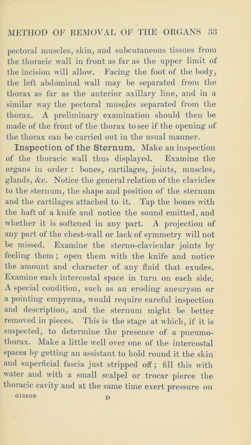 pectoral muscles^ skiii^ and subcutaneous tissues from the thoracic wall in front as far as the upper limit of the incision will allow. Facing the foot of the body^ the left abdominal wall may be separated from the thorax as far as the anterior axillary linej and in a similar way the pectoral muscles separated from the thorax. A preliminary examination should then be made of the front of the thorax to see if the opening of the thorax can be carried out in the usual manner. Inspection of the Sternum. Make an inspection of the thoracic wall thus displayed. Examine tlie organs in order : bones^ cartilages^ joints^ muscles, glands, &c. Notice the general relation of the clavicles to the sternum, the shape and position of the sternum and the cartilages attached to it. Tap the bones with the haft of a knife and notice the sound emitted, and whether it is softened in any part. A projection of any part of the chest-wall or lack of symmetry will not be missed. Examine the sterno-clavicular joints by feeling them ; open them with the knife and notice the amount and character of any fluid that exudes. Examine each intercostal space in turn on each side. A special condition, such as an eroding aneurysm or a pointing empyema, would require careful inspection and description, and the sternum might be better removed in pieces. This is the stage at which, if it is suspected, to determine the presence of a pneumo- thorax. Make a little well over one of the intercostal spaces by getting an assistant to hold round it the skin and superflcial fascia just stripped oft’; All this with water and with a small scalpel or trocar pierce the thoracic cavity and at the same time exert pressure on QiBsoN n
