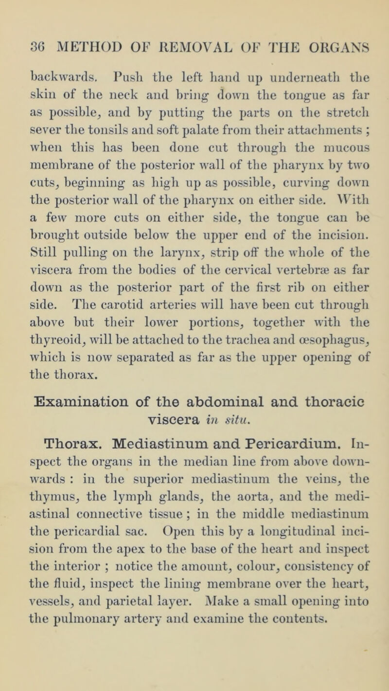 backwards, Pusli tlie left liand up underneath the skin of the neck and hring down the tongue as far as possible, and by putting the parts on the stretch sever the tonsils and soft palate from their attachments ; when this has been done cut through the mucous membrane of the posterior wall of the pharynx by two cuts, beginning as high up as possible, curving down the posterior wall of the pharynx on either side, ^\dtll a few more cuts on either side, the tongue can he brought outside below the upper end of the incision. Still pulling on the larynx, strip off the whole of the viscera from the bodies of the cervical vertebrae as far down as the posterior part of the first rib on either side. The carotid arteries will have been cut through above but their lower portions, together with the thyreoid, will be attached to the trachea and oesophagus, which is now separated as far as the upper opening of the thorax. Examination of the abdominal and thoracic viscera in situ. Thorax. Mediastinum and Pericardium. In- spect the organs in the median line from above down- wards : in the superior mediastinum the veins, the thymus, the lymph glands, the aorta, and the medi- astinal connective tissue ; in the middle mediastinum the pericardial sac. Open this by a longitudinal inci- sion from the apex to the base of the heart and inspect the interior ; notice the amount, colour, consistency of the fluid, inspect the lining membrane over the heart, vessels, and parietal layer. Make a small opening into the pulmonary artery and examine the contents.