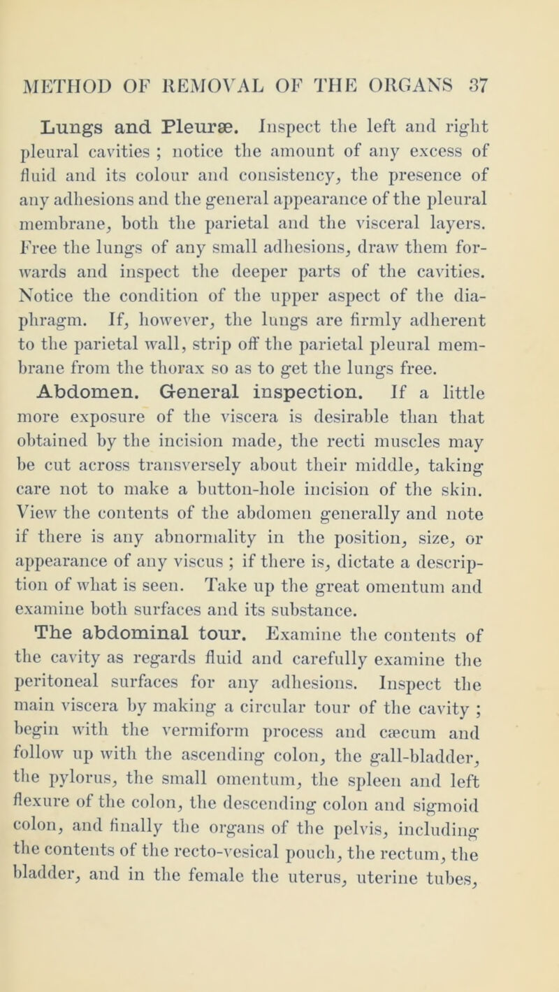 Lungs and Pleurae. Inspect tlie left and right pleural cavities ; notice the amount of any excess of fluid and its colour and consistency, the presence of any adhesions and the general appearance of the pleural membrane, both the parietal and the visceral layers. Free the lungs of any small adhesions, draw them for- wards and inspect the deeper parts of the ca^'ities. Notice the condition of the upper aspect of the dia- phragm. If, however, the lungs are firmly adherent to the parietal wall, strip off the parietal pleural mem- hrane from the thorax so as to get the lungs free. Abdomen. General inspection. If a little more exposure of the viscera is desirable than that obtained by the incision made, the recti muscles may be cut across transversely about their middle, taking care not to make a button-hole incision of the skin. View the contents of the abdomen generally and note if there is any abnormality in the position, size, or appearance of any viscus ; if there is, dictate a descrip- tion of what is seen. Take up the great omentum and examine both surfaces and its substance. The abdominal tour. Examine the contents of the cavity as regards fluid and carefully examine the peritoneal surfaces for any adhesions. Inspect the main viscera by making a circular tour of the cavity ; begin with the vermiform process and c<ecum and follow up with the ascending colon, the gall-bladder, tlie pylorus, the small omentum, the spleen and left flexure of the colon, the descending colon and sigmoid colon, and finally the organs of the pelvis, including the contents of the recto-vesical pouch, tlie rectum, the bladder, and in the female the uterus, uterine tubes.