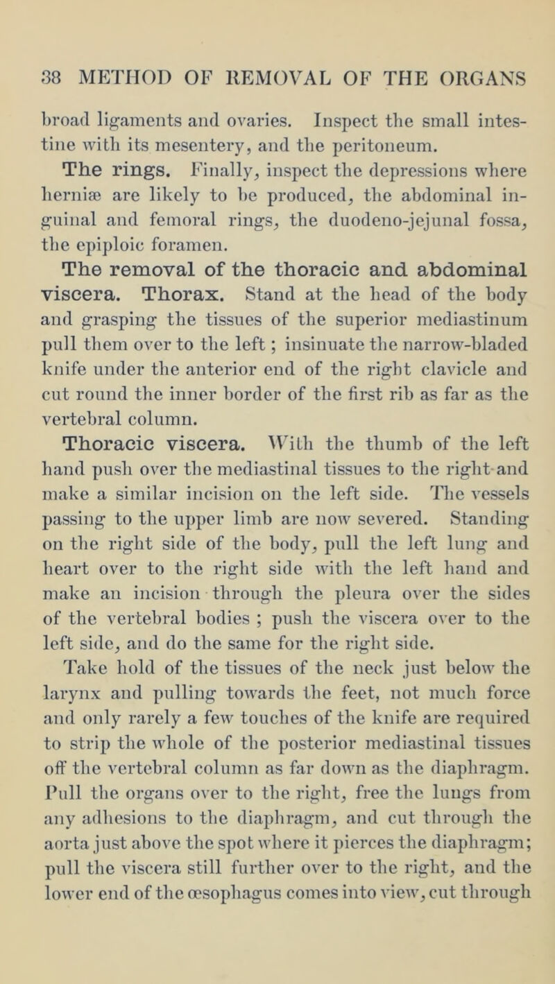 broad ligaments and ovaries. Inspect the small intes- tine with its mesentery, and tlie peritoneum. The rings. Finally, inspect the depressions where herniae are likely to he produced, the abdominal in- guinal and femoral rings, the duodeno-jejunal fossa, the epiploic foramen. The removal of the thoracic and abdominal viscera. Thorax. Stand at the head of the body and grasping the tissues of the superior mediastinum pull them over to the left; insinuate the narrow-hladed knife under the anterior end of the right clavicle and cut round the inner border of the first rib as far as the vertebral column. Thoracic viscera. M'iLli the thumb of the left hand push over the mediastinal tissues to the right-and make a similar incision on the left side. The vessels passing to the upper linih are now severed. Standing on the right side of the body, pull the left lung and heart over to the right side with the left hand and make an incision through the pleura over the sides of the vertebral bodies ; push the viscera over to the left side, and do the same for the right side. Take hold of the tissues of the neck just below the larynx and pulling towards the feet, not much force and only rarely a fe^v touches of the knife are required to strip the whole of the posterior mediastinal tissues off the vertebral column as far down as the diaphragm. Pull the organs over to the right, free the lungs from any adhesions to the diaphragm, and cut through the aorta just above the spot where it pierces the diaphragm; pull the viscera still further over to the right, and the lower end of the oesophagus comes into ^•iew, cut through