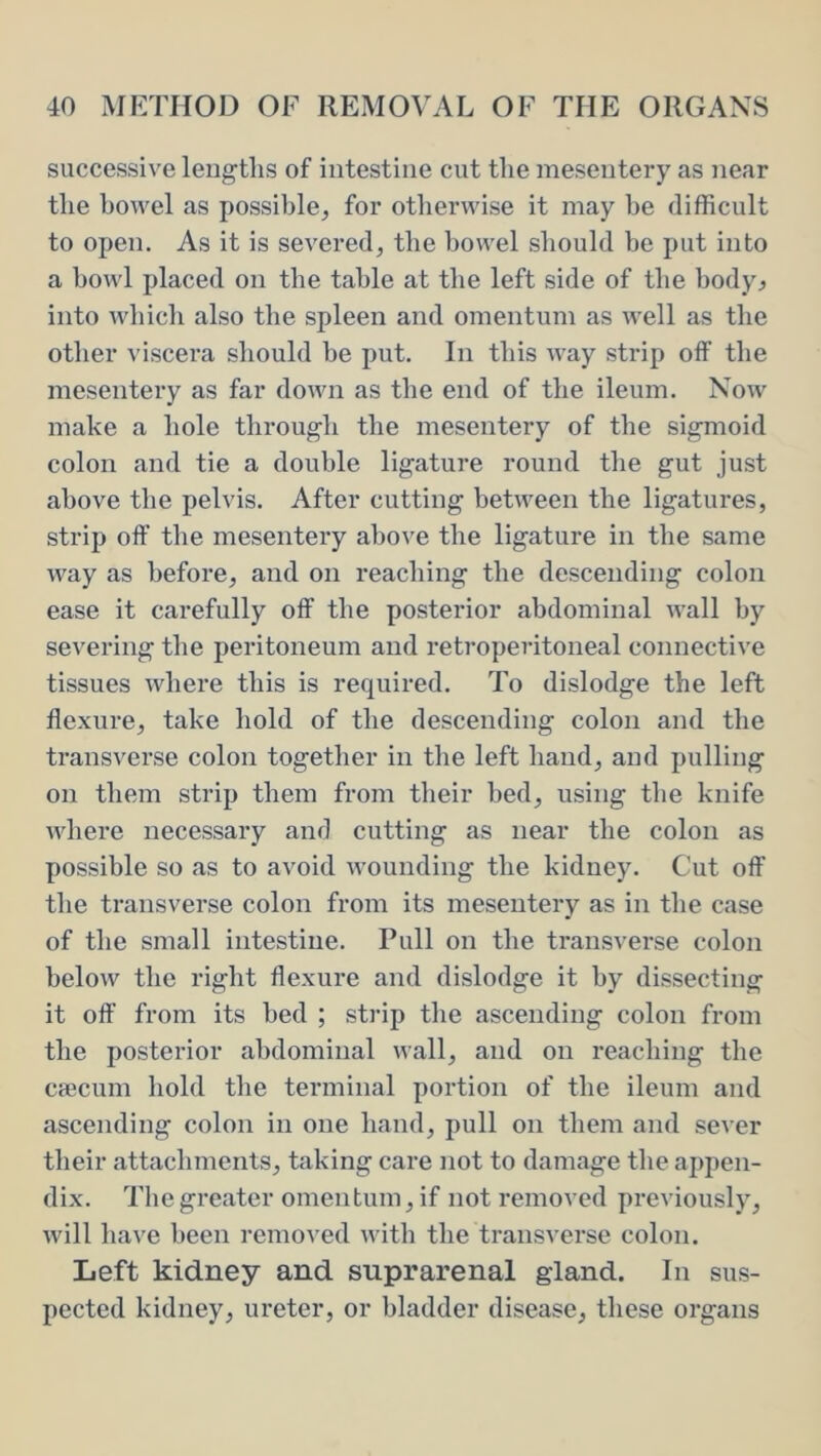 successive lengths of intestine cut the mesentery as near the howel as possible, for otherwise it may he difficult to open. As it is severed, the howel should be put into a howl placed on the table at the left side of the body^ into which also the spleen and omentum as well as the other viscera should be put. In this way strip olF the mesentery as far down as the end of the ileum. Now make a hole through the mesentery of the sigmoid colon and tie a double ligature round the gut just above the pelvis. After cutting between the ligatures, strip off the mesentery above the ligature in the same way as before, and on reaching the descending colon ease it carefully off the posterior abdominal wall by severing the peritoneum and retroperitoneal connective tissues where this is required. To dislodge the left flexure, take hold of the descending colon and the transverse colon together in the left hand, and pulling on them strip them from their bed, using the knife where necessary and cutting as near the colon as possible so as to avoid wounding the kidney. Cut off the transverse colon from its mesentery as in the case of the small intestine. Pull on the transverse colon below the right flexure and dislodge it by dissecting it off from its bed ; strip the ascending colon from the posterior abdominal wall, and on reaching the csecum hold the terminal portion of the ileum and ascending colon in one hand, pull on them and se\’er their attachments, taking care not to damage the appen- dix. The greater omentum, if not removed previously, will have been removed with the transverse colon. Left kidney and suprarenal gland. In sus- pected kidney, ureter, or bladder disease, these organs